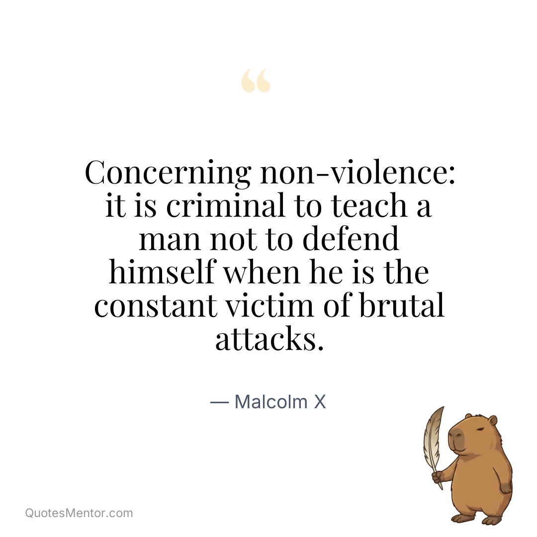 Concerning non-violence: it is criminal to teach a man not to defend himself when he is the constant victim of brutal attacks. - Malcolm X