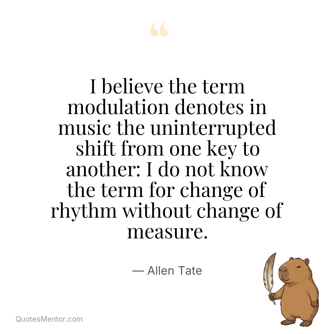 I believe the term modulation denotes in music the uninterrupted shift from one key to another: I do not know the term for change of rhythm without change of measure. - Allen Tate