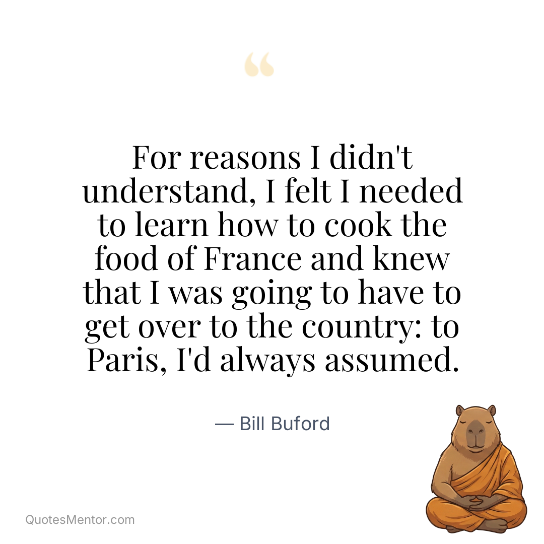 For reasons I didn’t understand, I felt I needed to learn how to cook the food of France and knew that I was going to have to get over to the country: to Paris, I’d always assumed. - Bill Buford