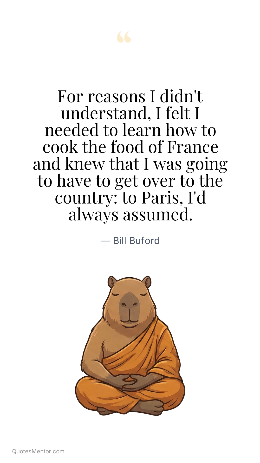 For reasons I didn't understand, I felt I needed to learn how to cook the food of France and knew that I was going to have to get over to the country: to Paris, I'd always assumed. - Bill Buford
