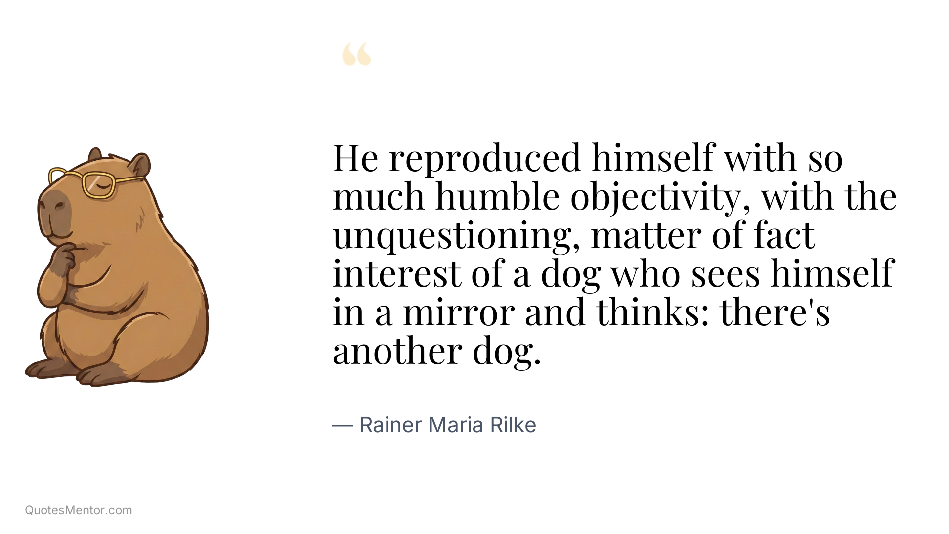 He reproduced himself with so much humble objectivity, with the unquestioning, matter of fact interest of a dog who sees himself in a mirror and thinks: there's another dog. - Rainer Maria Rilke