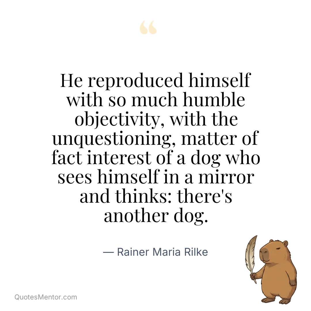 He reproduced himself with so much humble objectivity, with the unquestioning, matter of fact interest of a dog who sees himself in a mirror and thinks: there's another dog. - Rainer Maria Rilke