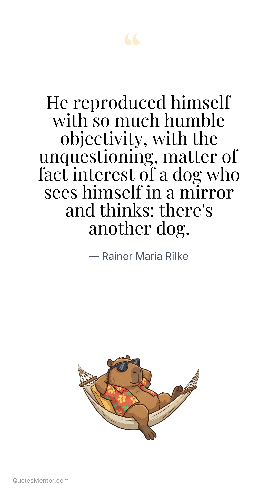 He reproduced himself with so much humble objectivity, with the unquestioning, matter of fact interest of a dog who sees himself in a mirror and thinks: there's another dog. - Rainer Maria Rilke
