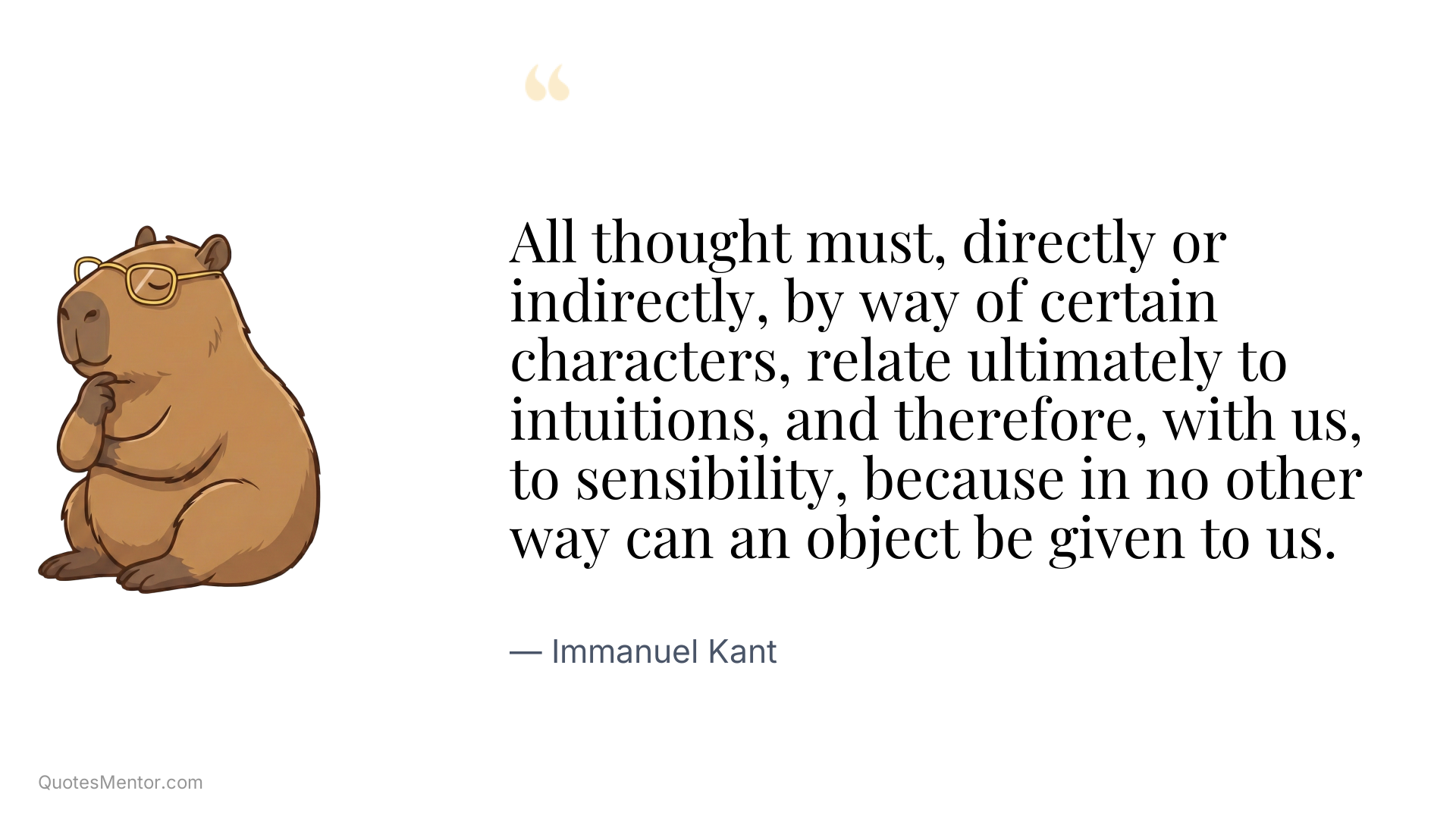 All thought must, directly or indirectly, by way of certain characters, relate ultimately to intuitions, and therefore, with us, to sensibility, because in no other way can an object be given to us. - Immanuel Kant