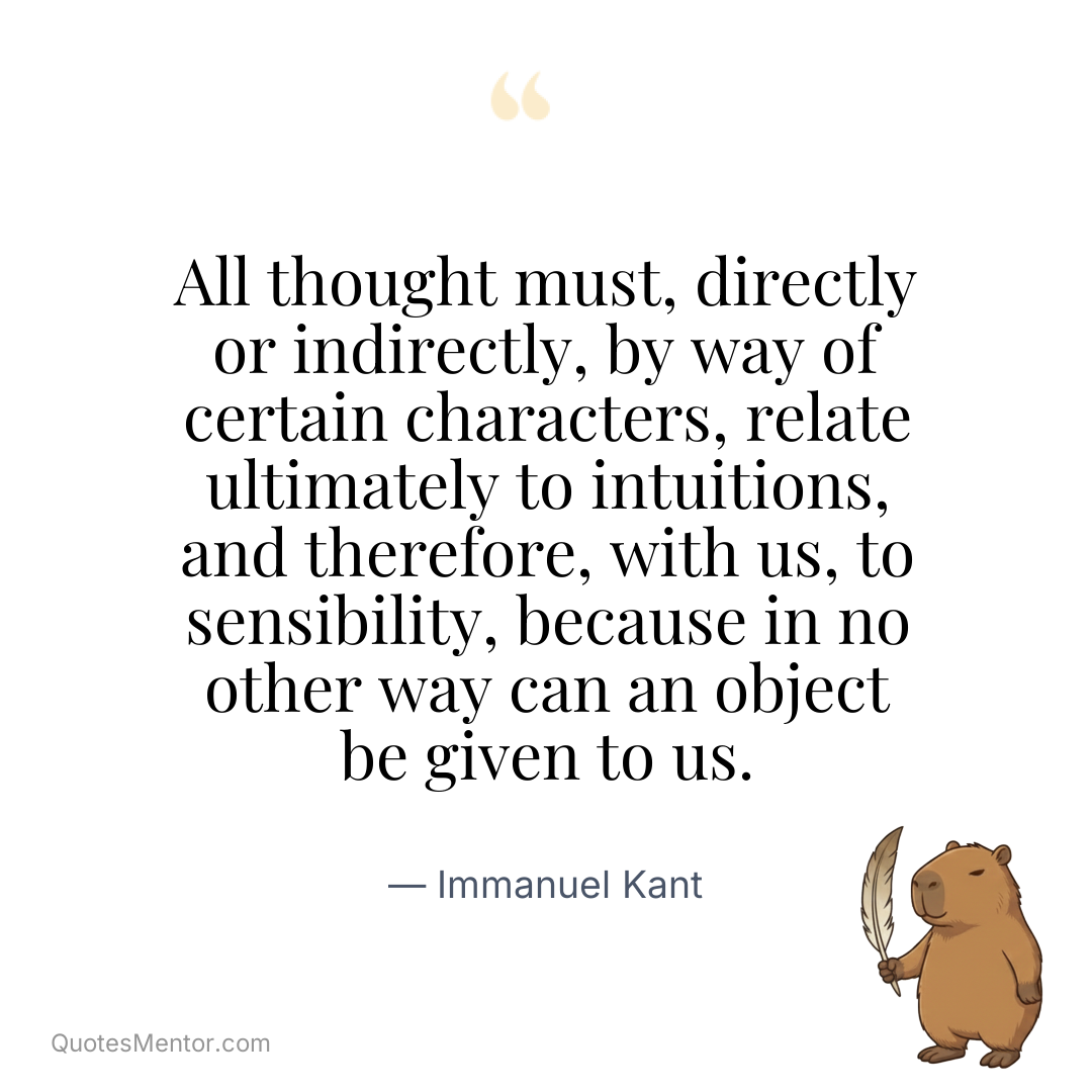 All thought must, directly or indirectly, by way of certain characters, relate ultimately to intuitions, and therefore, with us, to sensibility, because in no other way can an object be given to us. - Immanuel Kant