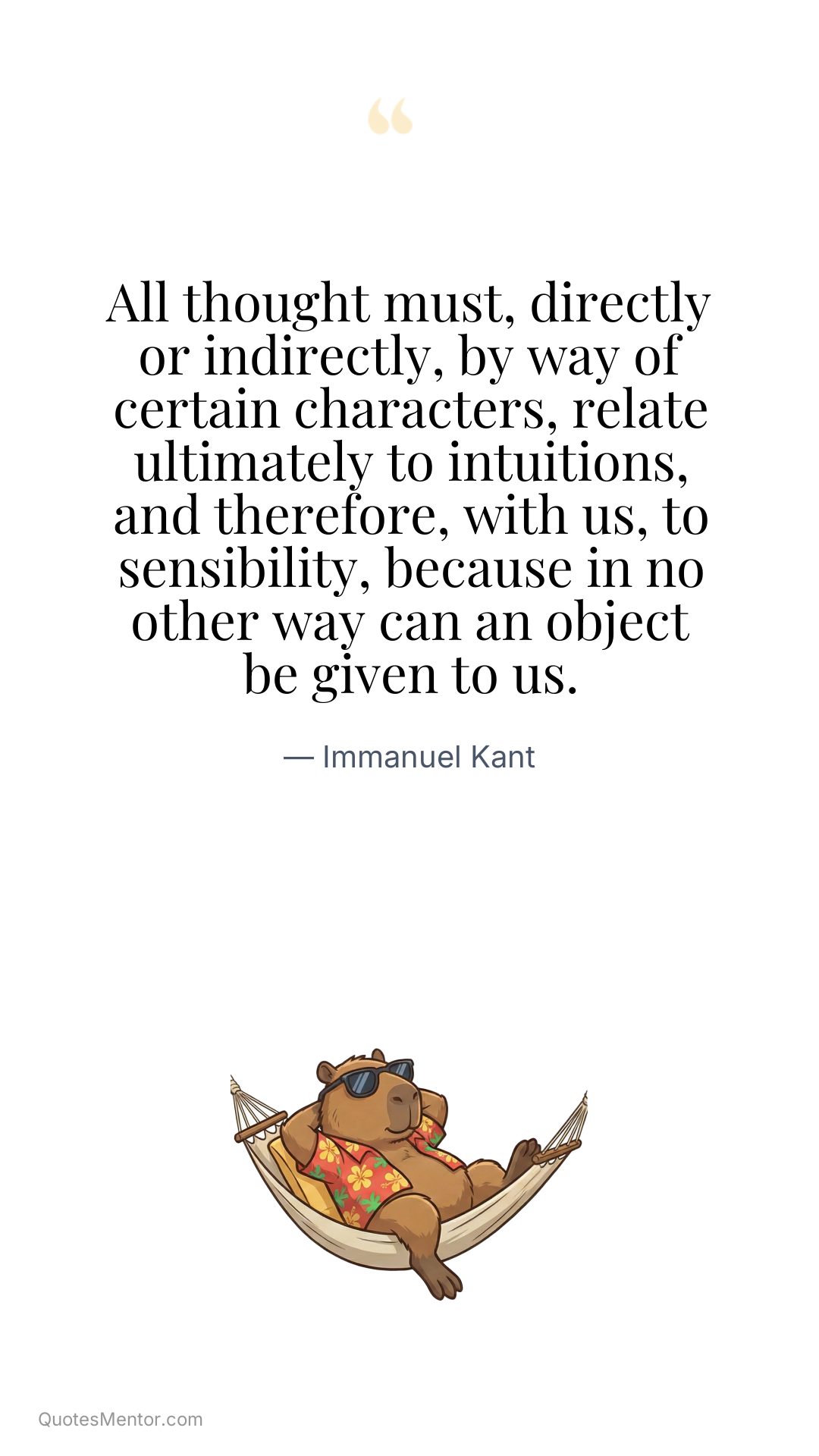 All thought must, directly or indirectly, by way of certain characters, relate ultimately to intuitions, and therefore, with us, to sensibility, because in no other way can an object be given to us. - Immanuel Kant