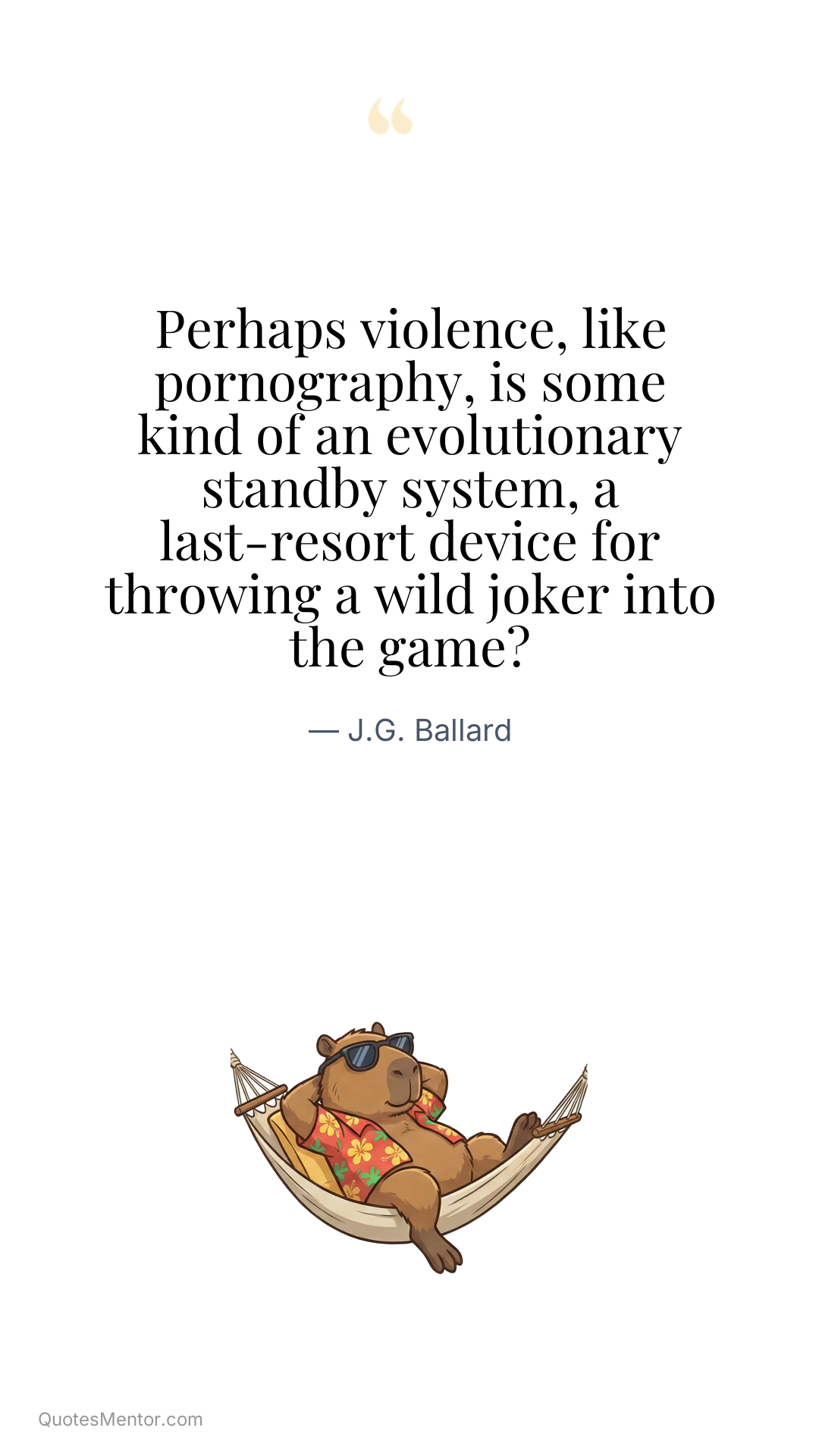 Perhaps violence, like pornography, is some kind of an evolutionary standby system, a last-resort device for throwing a wild joker into the game? - J.G. Ballard