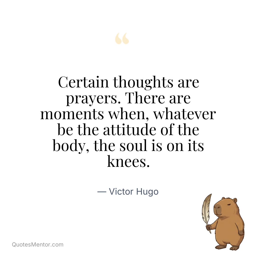 Certain thoughts are prayers. There are moments when, whatever be the attitude of the body, the soul is on its knees. - Victor Hugo