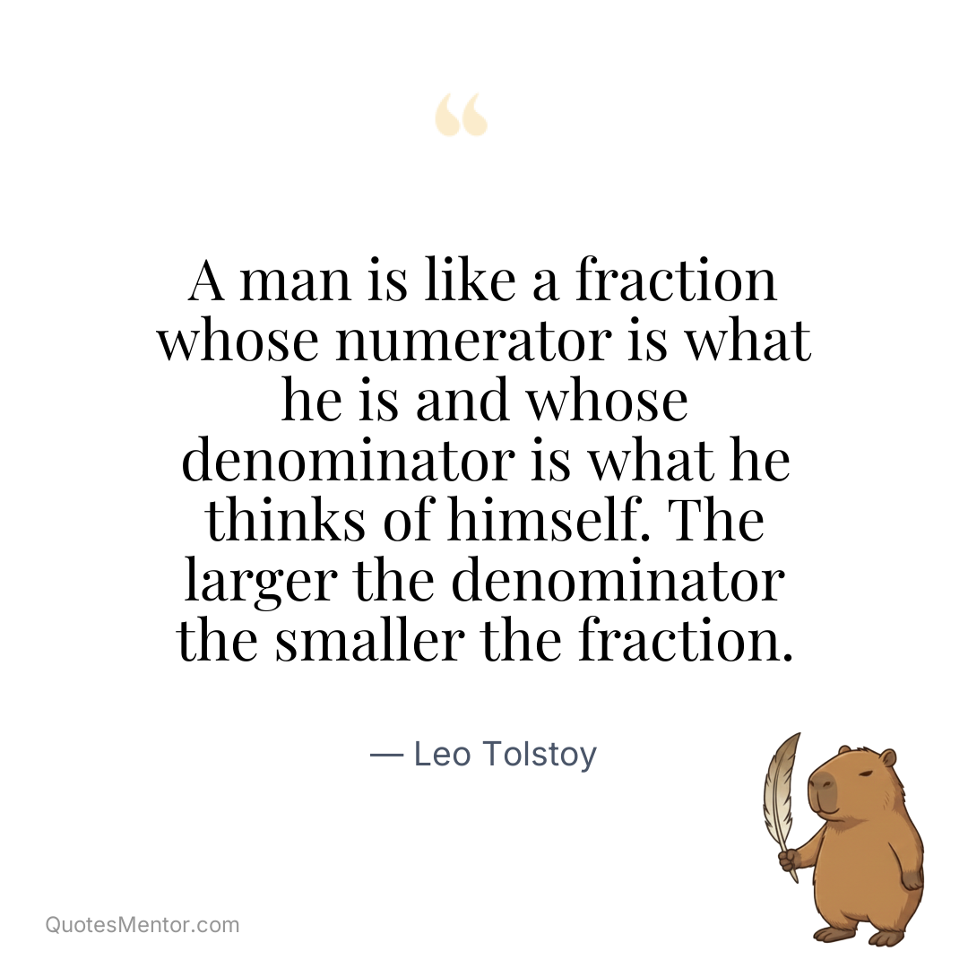 A man is like a fraction whose numerator is what he is and whose denominator is what he thinks of himself. The larger the denominator the smaller the fraction. - Leo Tolstoy