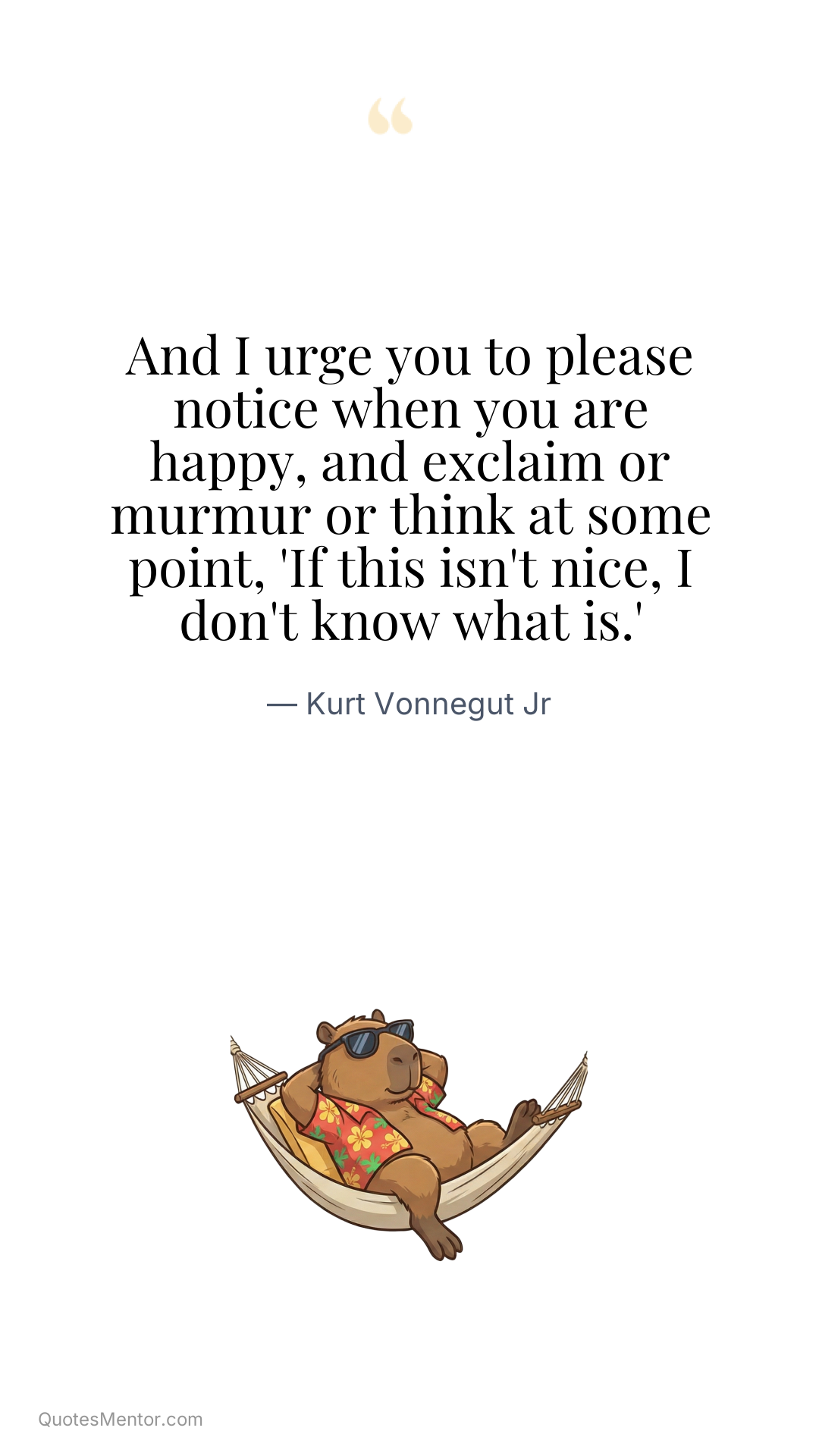 And I urge you to please notice when you are happy, and exclaim or murmur or think at some point, 'If this isn't nice, I don't know what is.' - Kurt Vonnegut Jr