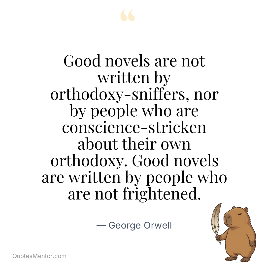 Good novels are not written by orthodoxy-sniffers, nor by people who are conscience-stricken about their own orthodoxy. Good novels are written by people who are not frightened. - George Orwell