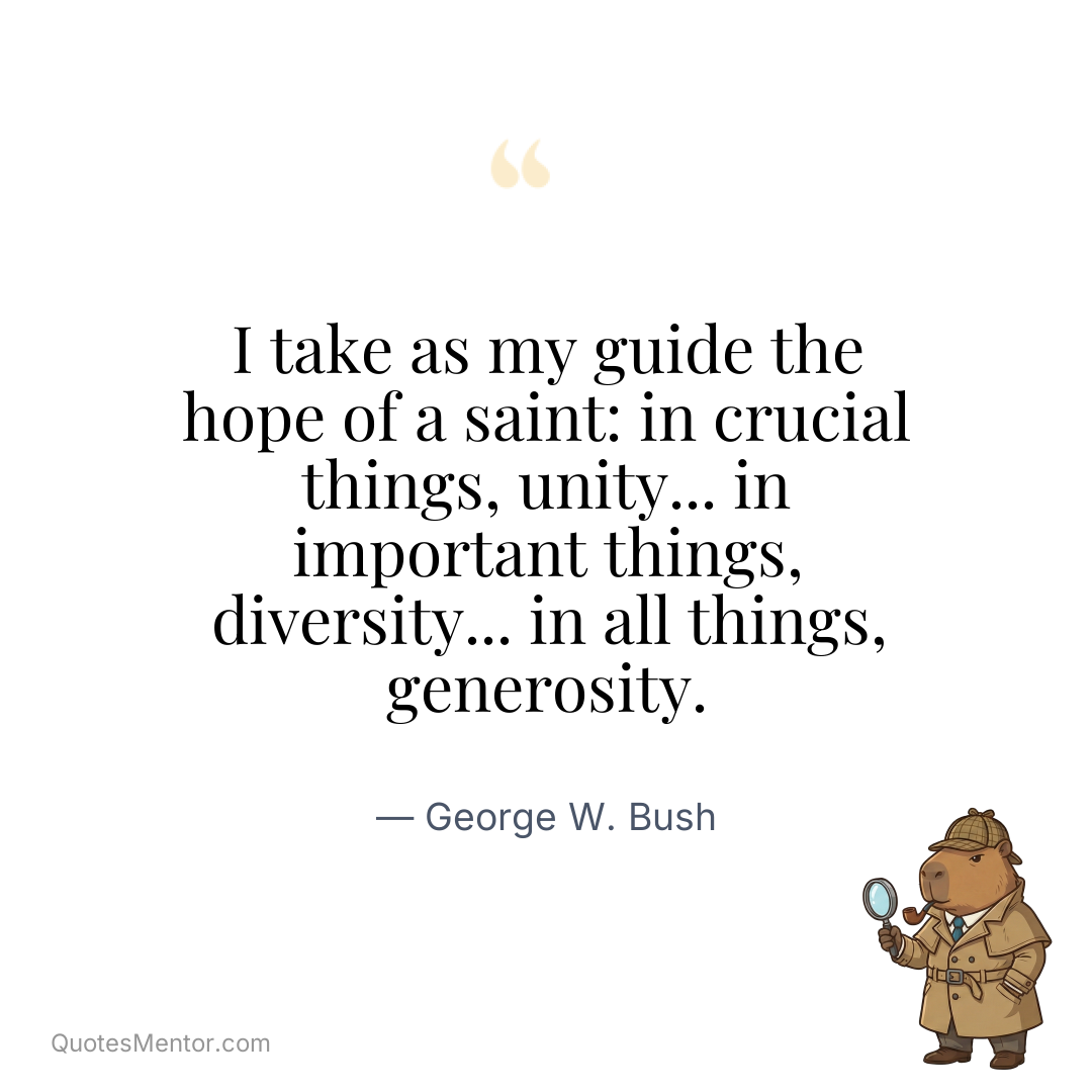 I take as my guide the hope of a saint: in crucial things, unity... in important things, diversity... in all things, generosity. - George W. Bush