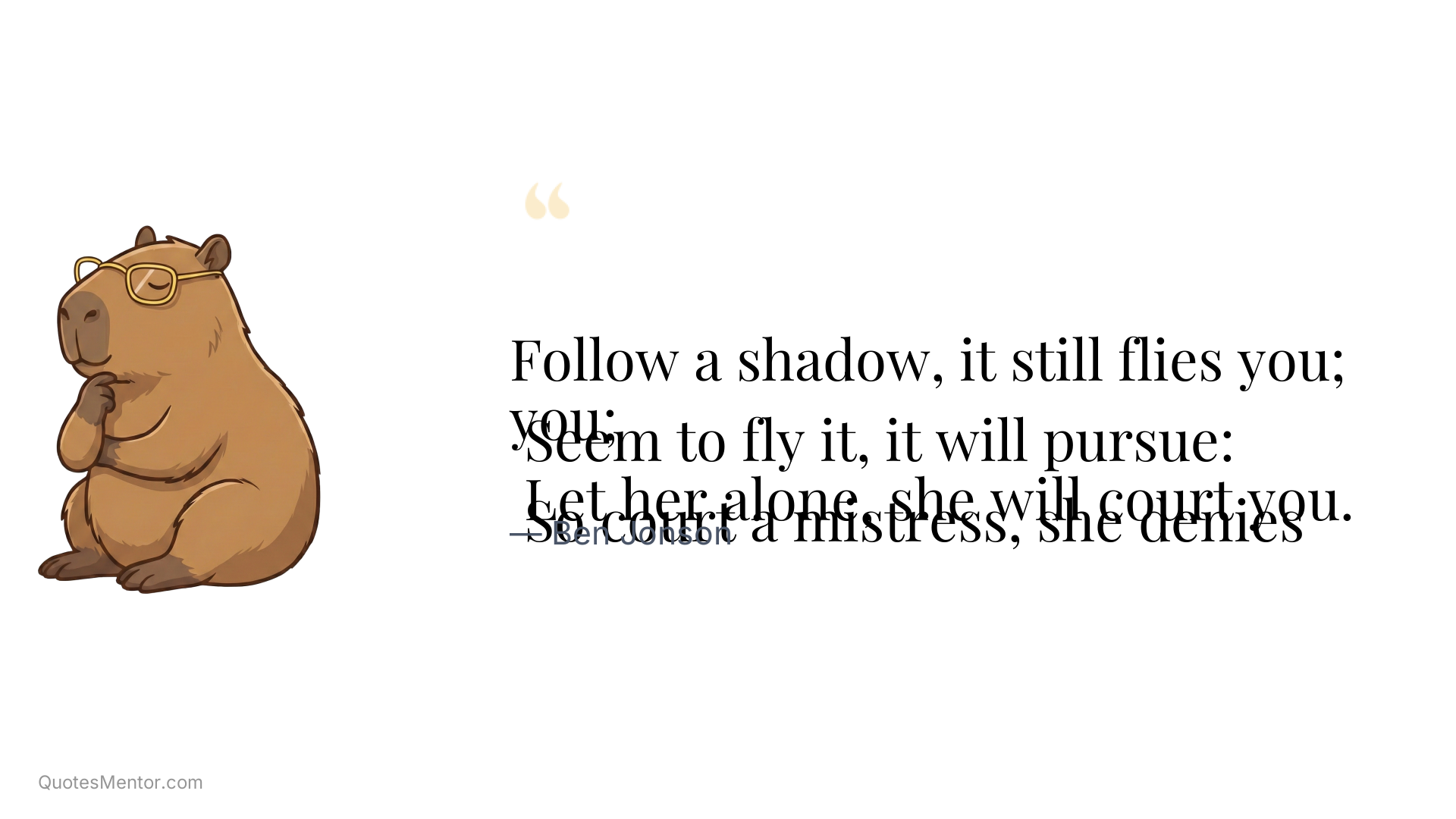 Follow a shadow, it still flies you; 
 Seem to fly it, it will pursue: 
 So court a mistress, she denies you; 
 Let her alone, she will court you. - Ben Jonson