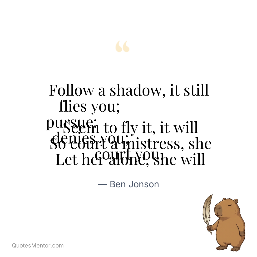 Follow a shadow, it still flies you; 
 Seem to fly it, it will pursue: 
 So court a mistress, she denies you; 
 Let her alone, she will court you. - Ben Jonson