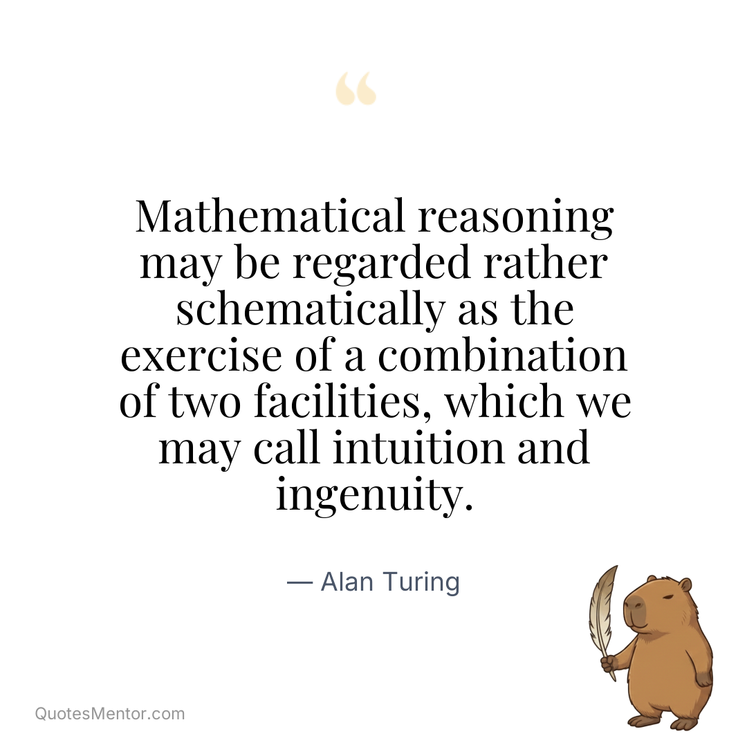 Mathematical reasoning may be regarded rather schematically as the exercise of a combination of two facilities, which we may call intuition and ingenuity. - Alan Turing