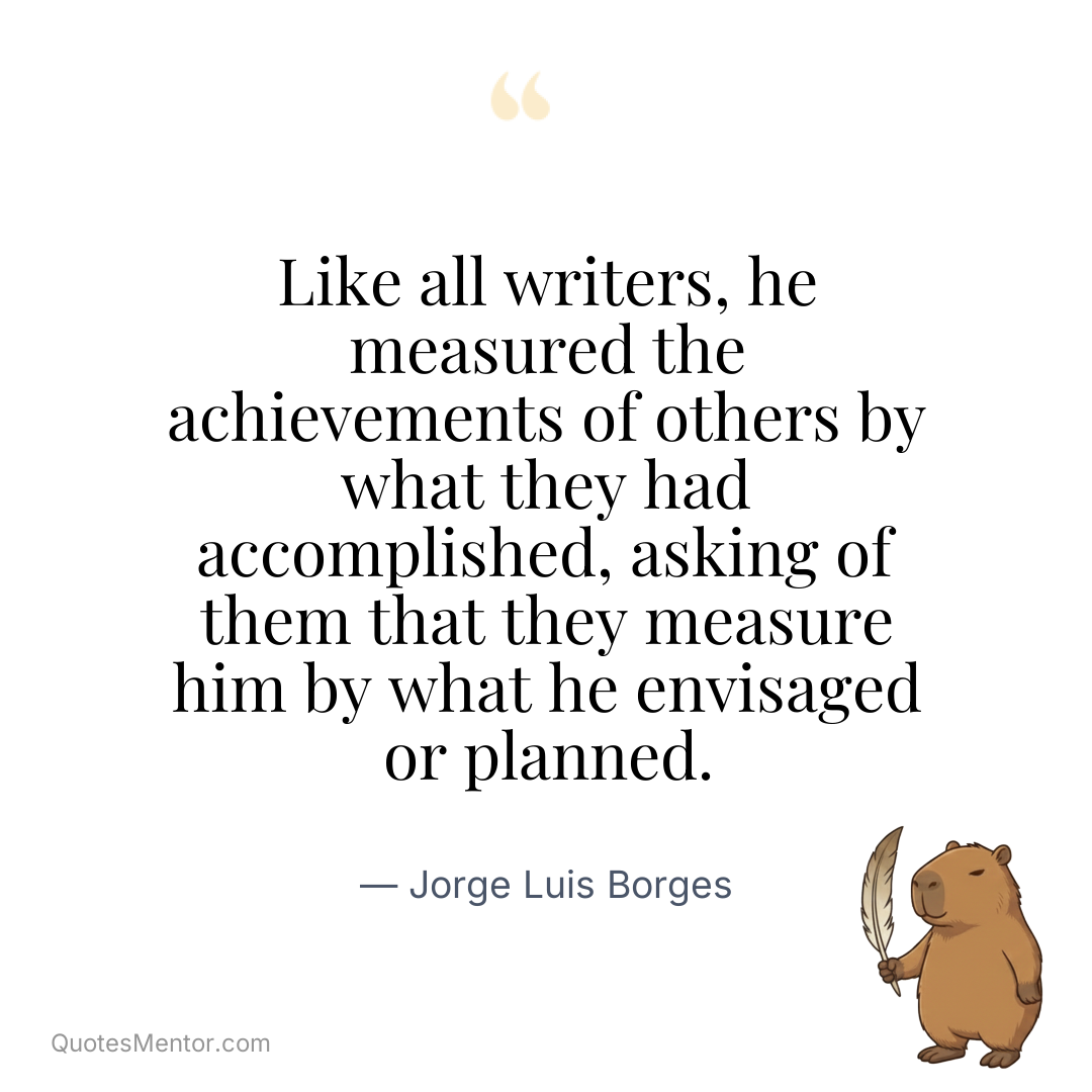 Like all writers, he measured the achievements of others by what they had accomplished, asking of them that they measure him by what he envisaged or planned. - Jorge Luis Borges