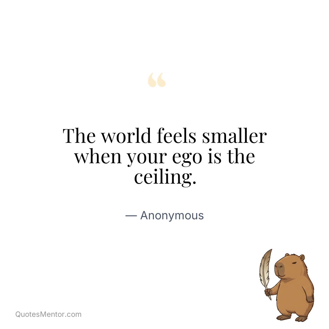 The world feels smaller when your ego is the ceiling. - Anonymous