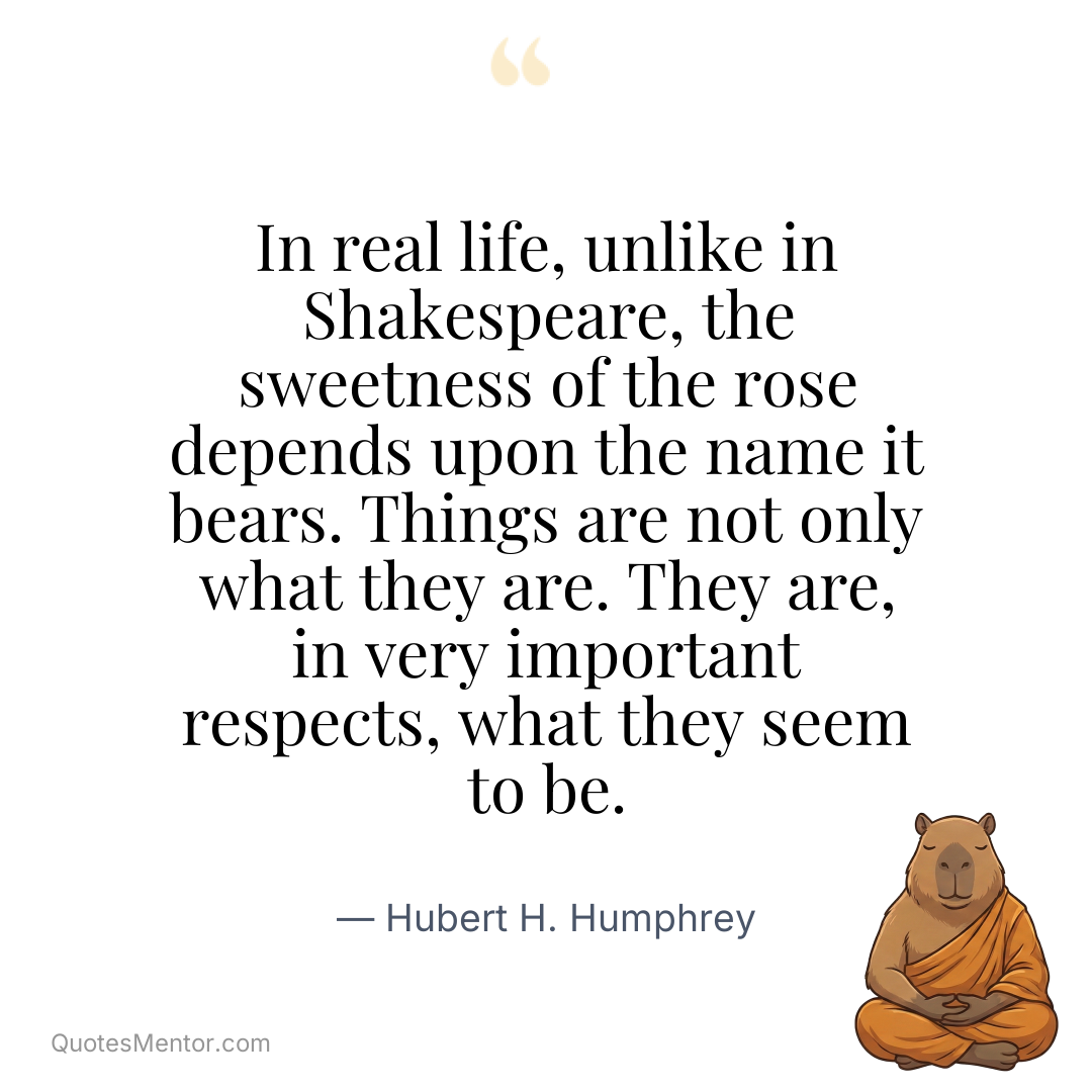 In real life, unlike in Shakespeare, the sweetness of the rose depends upon the name it bears. Things are not only what they are. They are, in very important respects, what they seem to be. - Hubert H. Humphrey