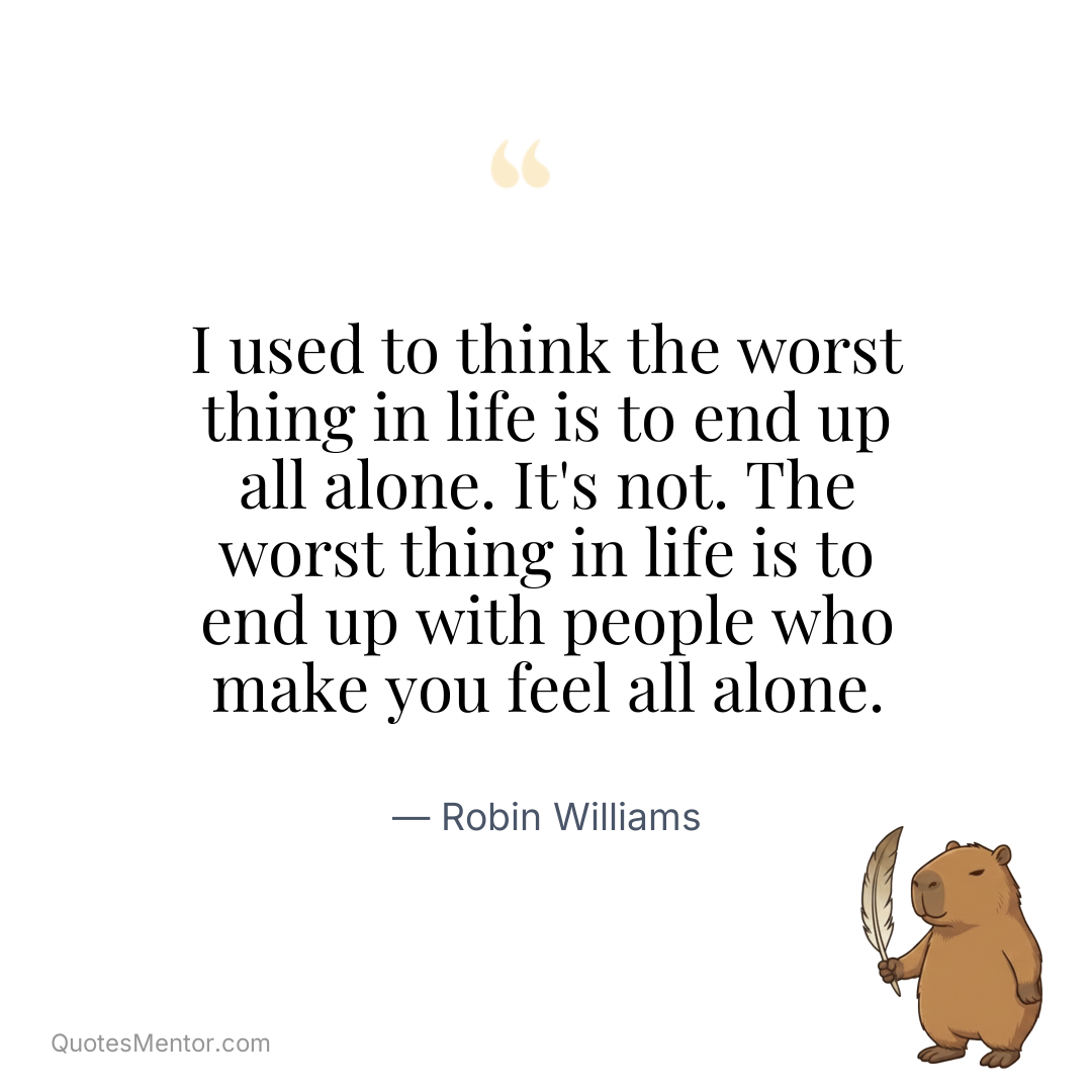 I used to think the worst thing in life is to end up all alone. It’s not. The worst thing in life is to end up with people who make you feel all alone. - Robin Williams