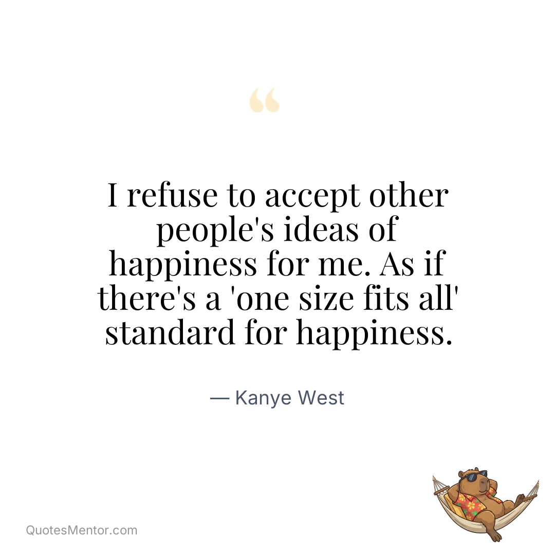 I refuse to accept other people’s ideas of happiness for me. As if there’s a ‘one size fits all’ standard for happiness. - Kanye West