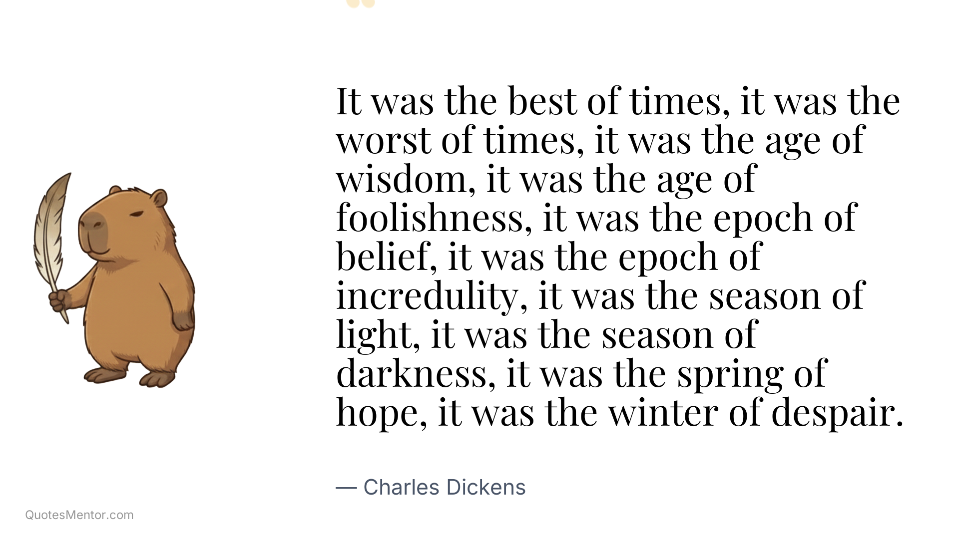 It was the best of times, it was the worst of times, it was the age of wisdom, it was the age of foolishness, it was the epoch of belief, it was the epoch of incredulity, it was the season of light, it was the season of darkness, it was the spring of hope, it was the winter of despair. - Charles Dickens