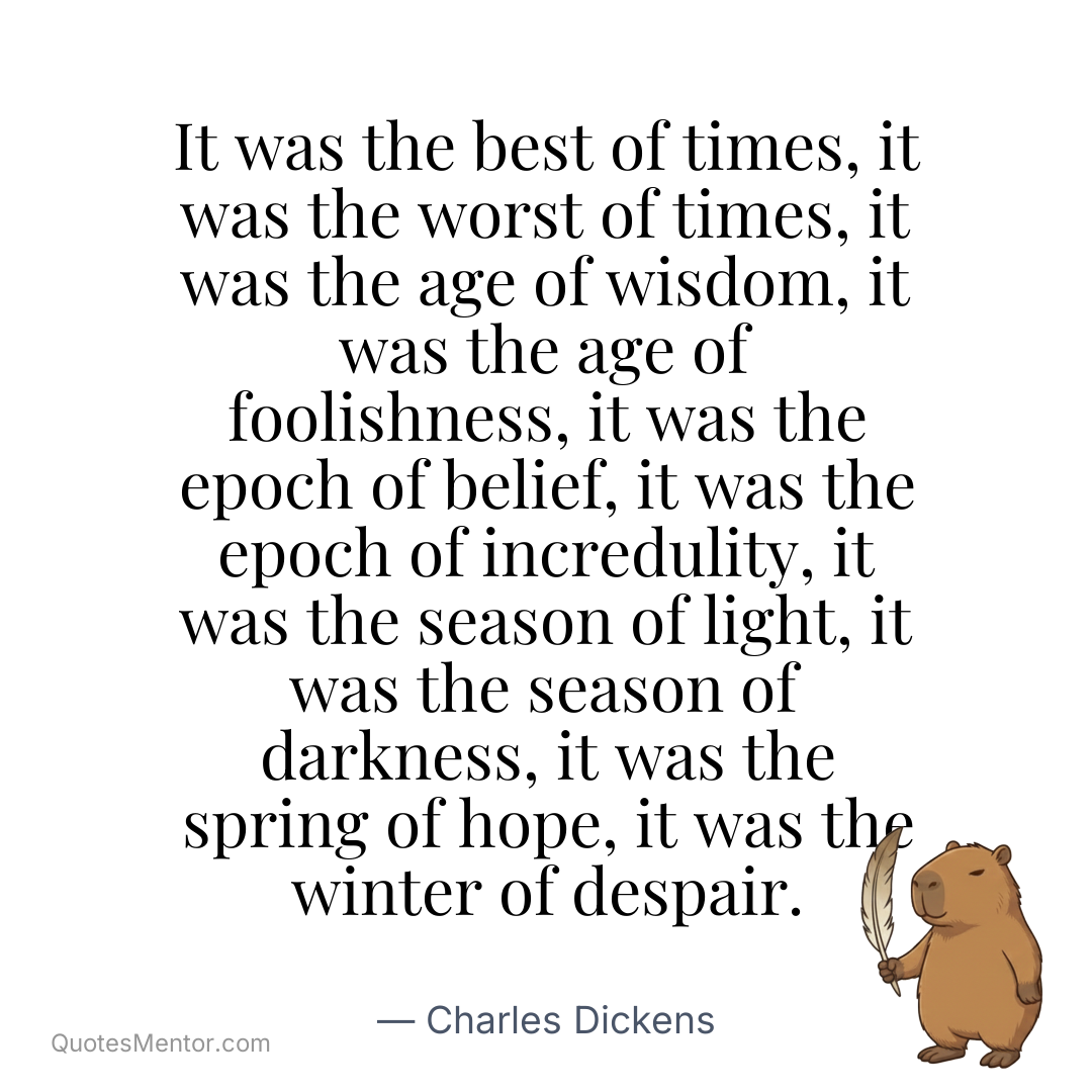 It was the best of times, it was the worst of times, it was the age of wisdom, it was the age of foolishness, it was the epoch of belief, it was the epoch of incredulity, it was the season of light, it was the season of darkness, it was the spring of hope, it was the winter of despair. - Charles Dickens