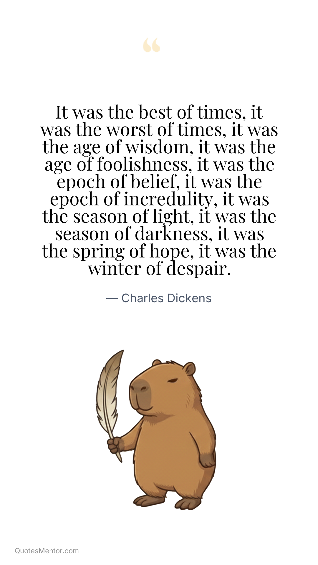 It was the best of times, it was the worst of times, it was the age of wisdom, it was the age of foolishness, it was the epoch of belief, it was the epoch of incredulity, it was the season of light, it was the season of darkness, it was the spring of hope, it was the winter of despair. - Charles Dickens