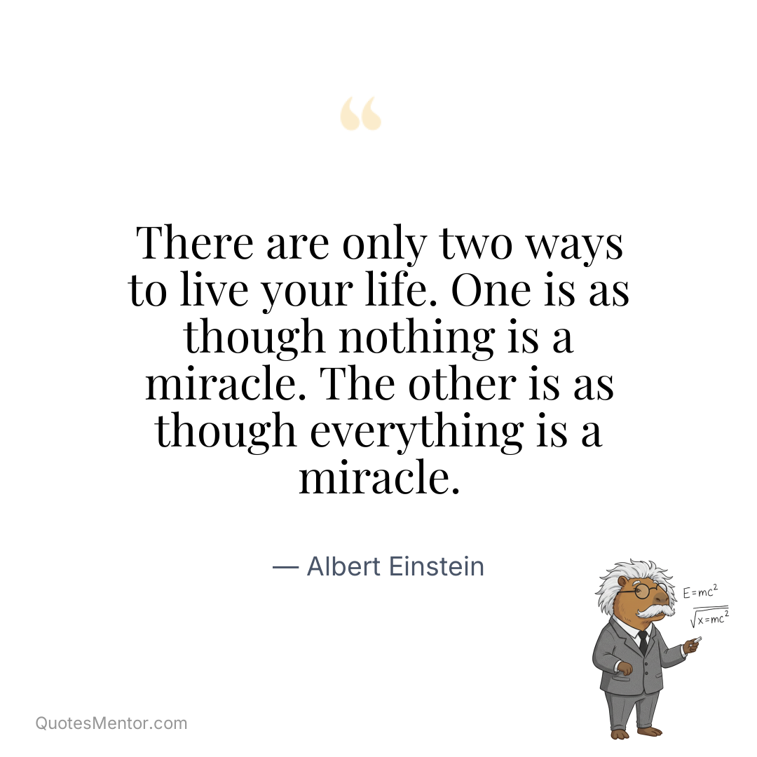 There are only two ways to live your life. One is as though nothing is a miracle. The other is as though everything is a miracle. - Albert Einstein