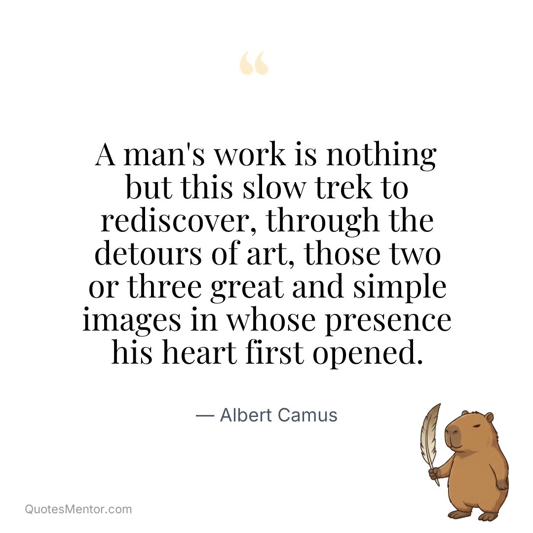 A man’s work is nothing but this slow trek to rediscover, through the detours of art, those two or three great and simple images in whose presence his heart first opened. - Albert Camus