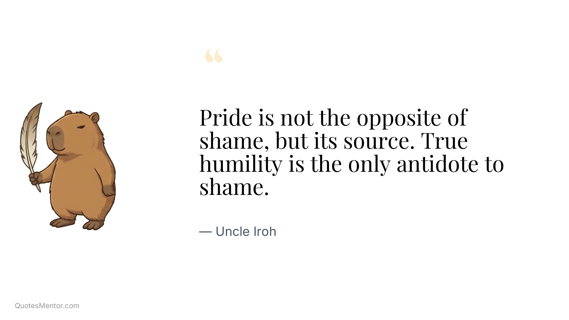 Pride is not the opposite of shame, but its source. True humility is the only antidote to shame. - Uncle Iroh