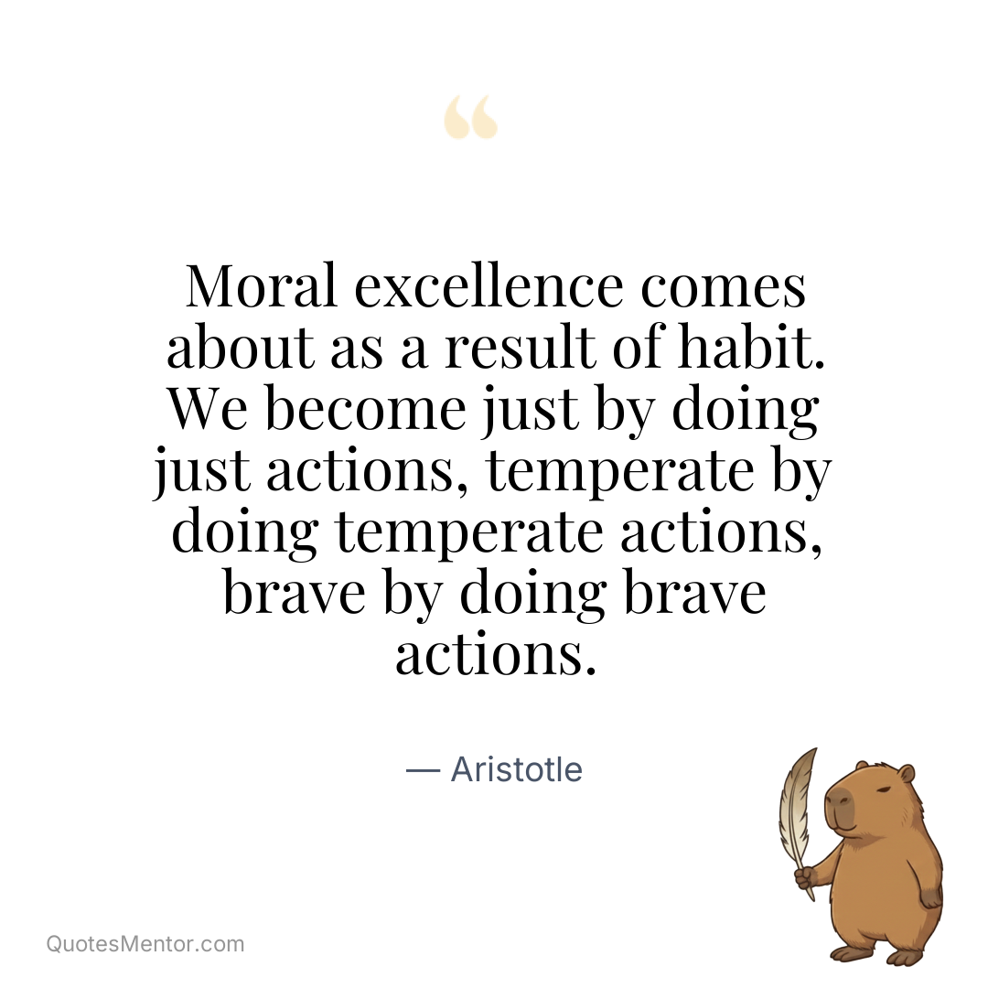Moral excellence comes about as a result of habit. We become just by doing just actions, temperate by doing temperate actions, brave by doing brave actions. - Aristotle