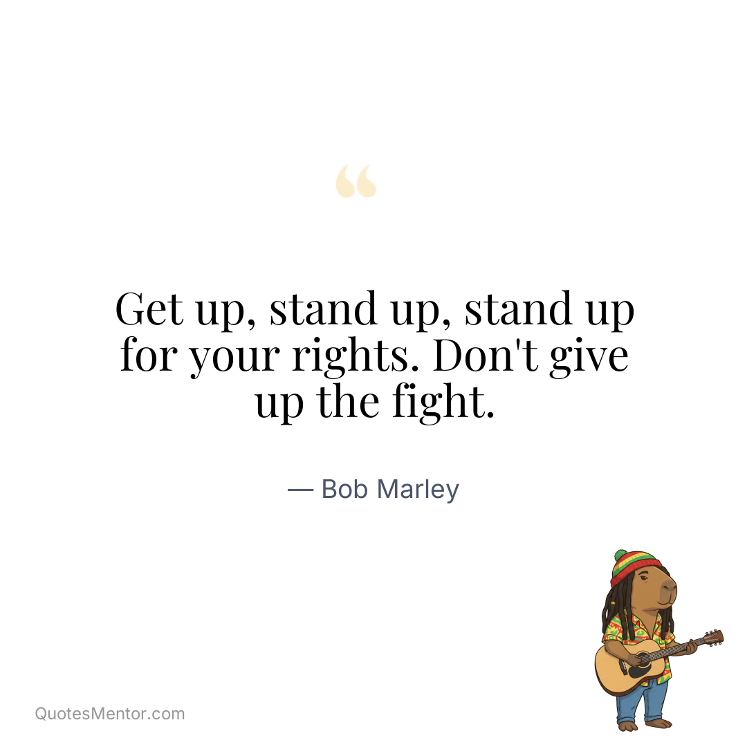 Get up, stand up, stand up for your rights. Don’t give up the fight. - Bob Marley