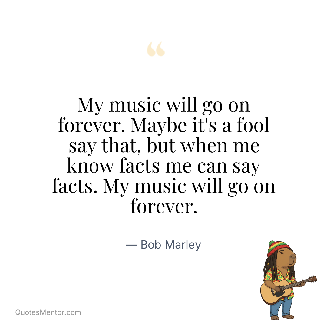 My music will go on forever. Maybe it’s a fool say that, but when me know facts me can say facts. My music will go on forever. - Bob Marley