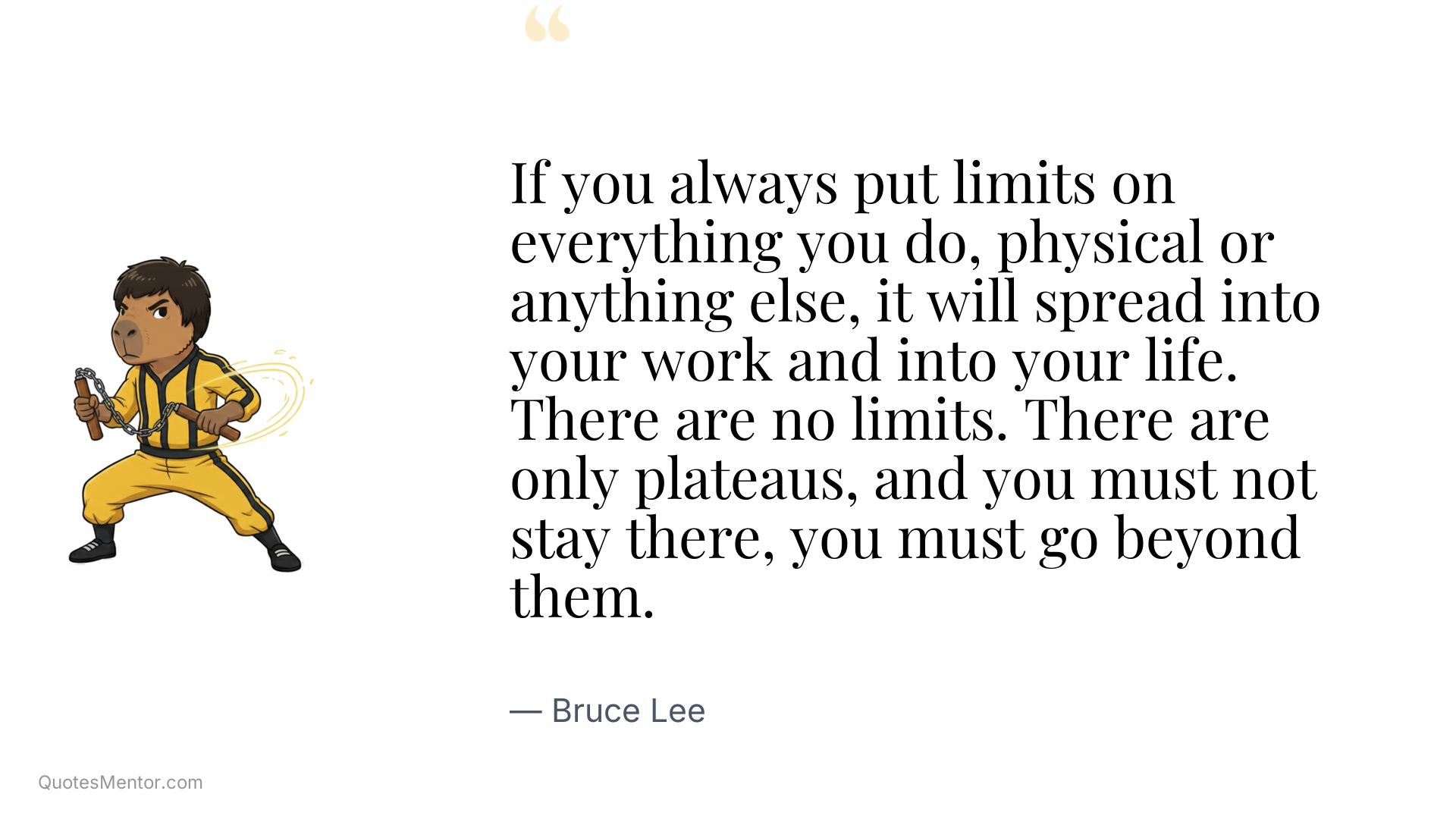 If you always put limits on everything you do, physical or anything else, it will spread into your work and into your life. There are no limits. There are only plateaus, and you must not stay there, you must go beyond them. - Bruce Lee