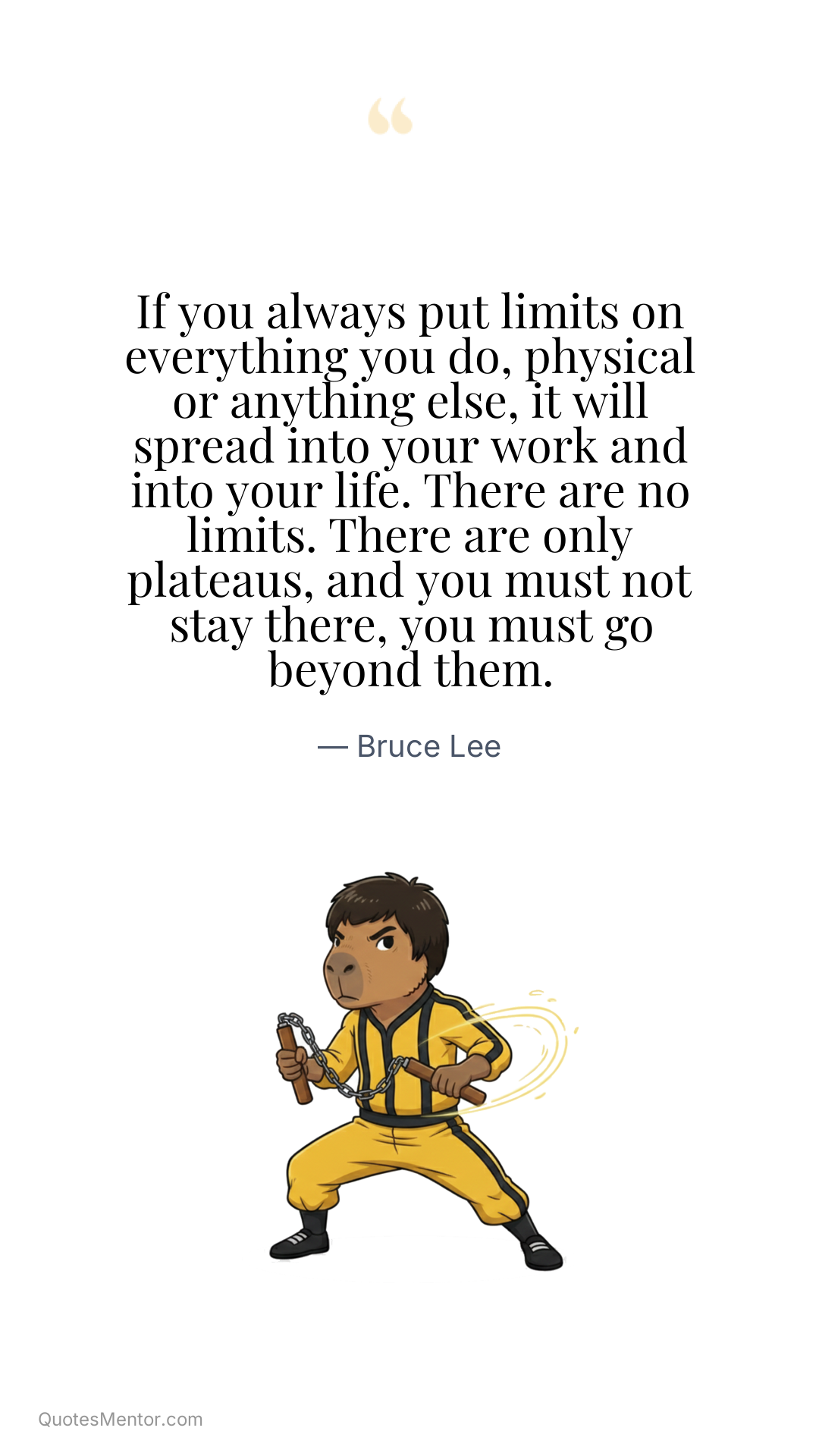 If you always put limits on everything you do, physical or anything else, it will spread into your work and into your life. There are no limits. There are only plateaus, and you must not stay there, you must go beyond them. - Bruce Lee