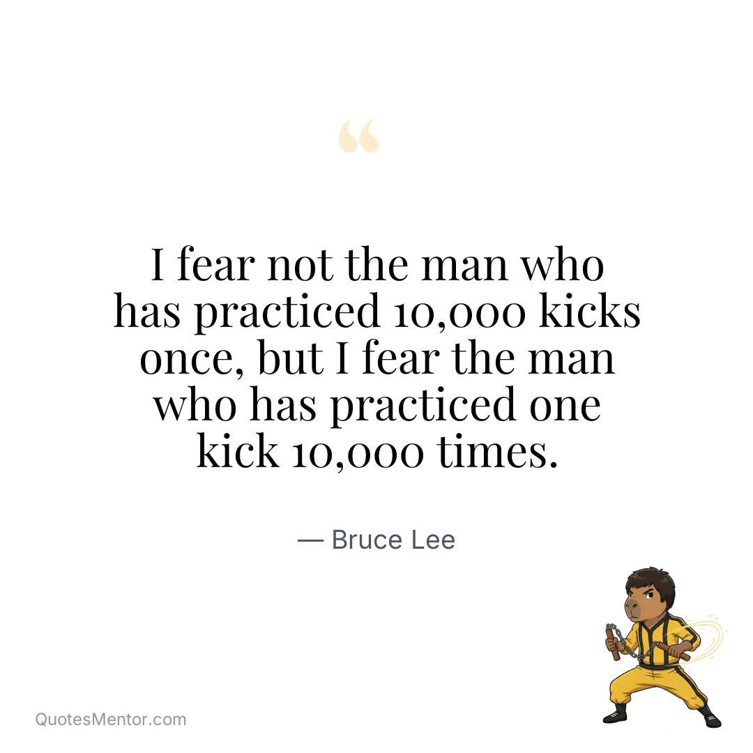 I fear not the man who has practiced 10,000 kicks once, but I fear the man who has practiced one kick 10,000 times. - Bruce Lee