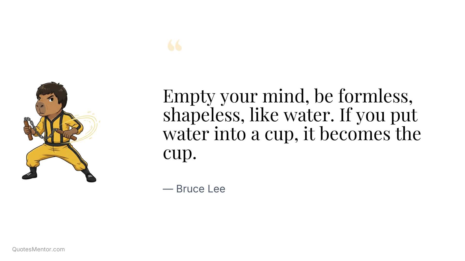Empty your mind, be formless, shapeless, like water. If you put water into a cup, it becomes the cup. - Bruce Lee