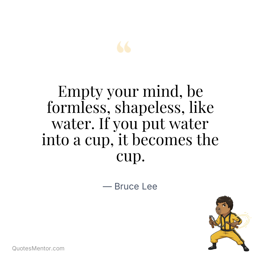 Empty your mind, be formless, shapeless, like water. If you put water into a cup, it becomes the cup. - Bruce Lee