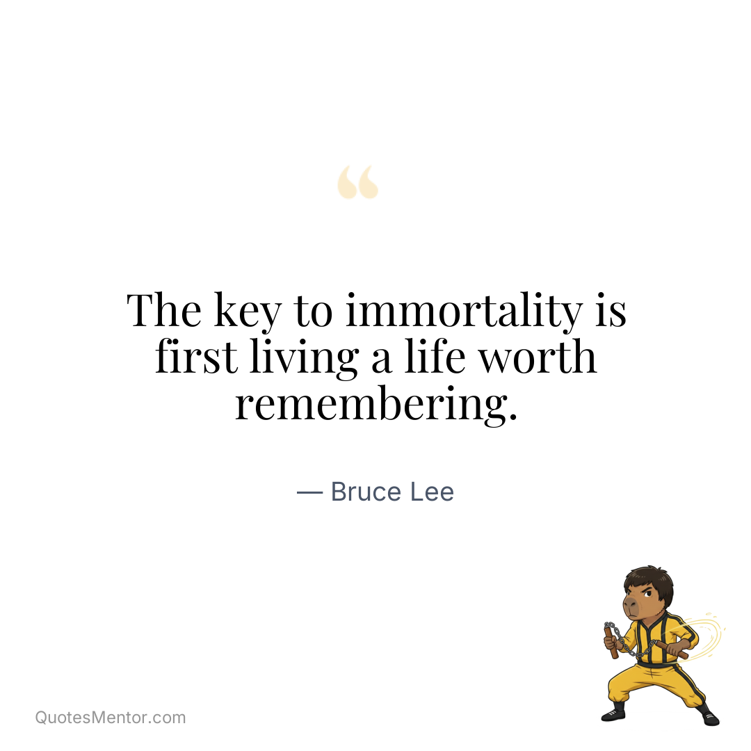 The key to immortality is first living a life worth remembering. - Bruce Lee