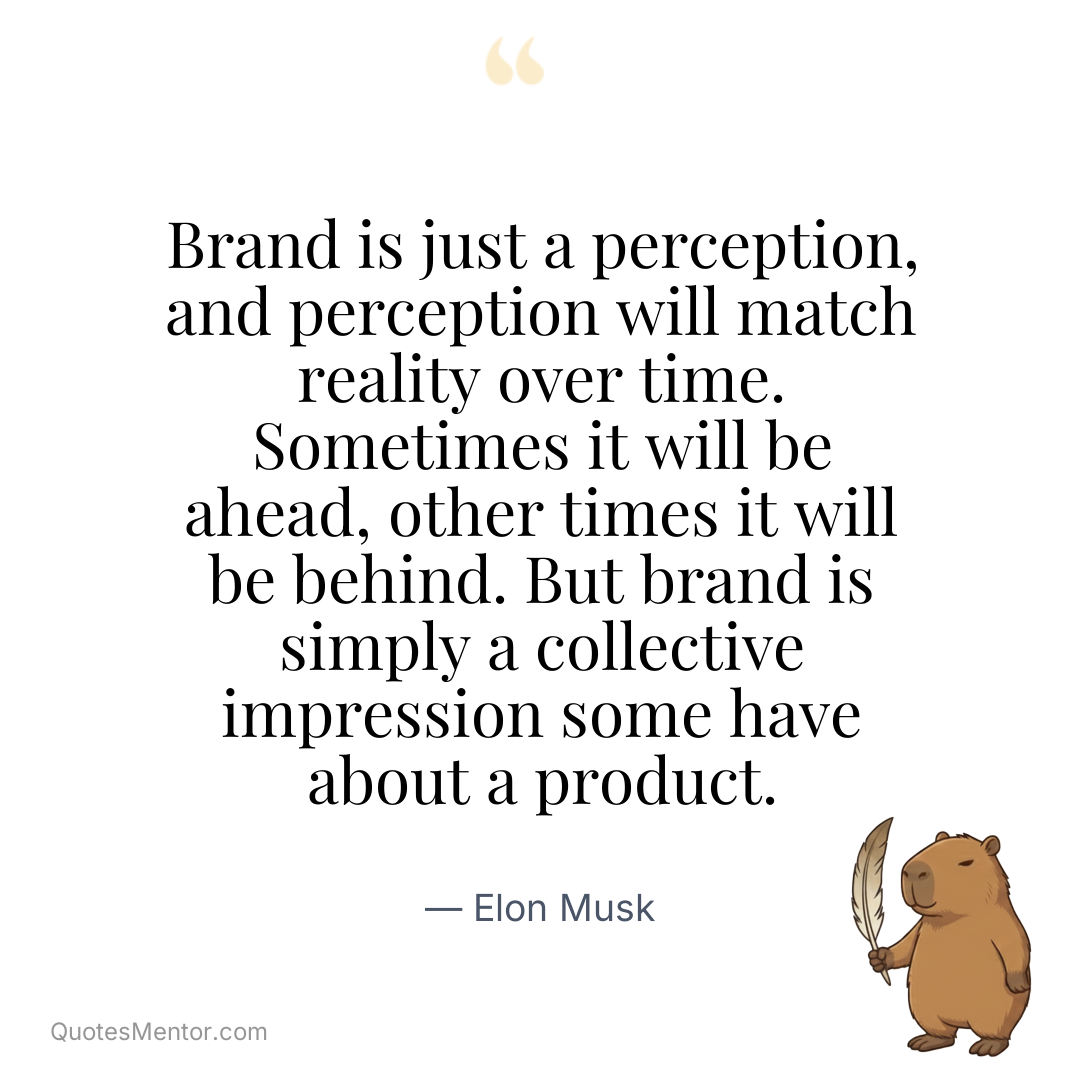 Brand is just a perception, and perception will match reality over time. Sometimes it will be ahead, other times it will be behind. But brand is simply a collective impression some have about a product. - Elon Musk