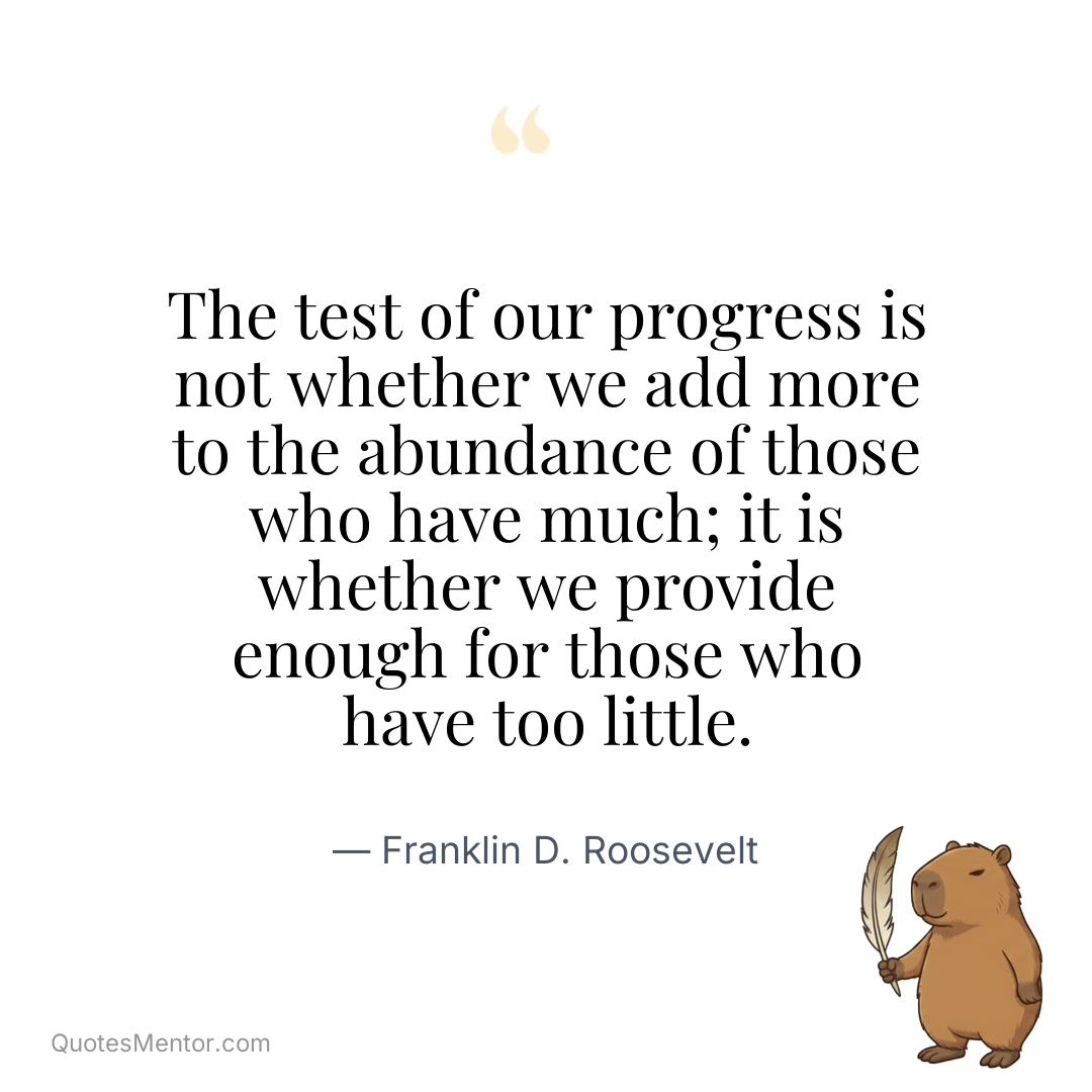 The test of our progress is not whether we add more to the abundance of those who have much; it is whether we provide enough for those who have too little. - Franklin D. Roosevelt