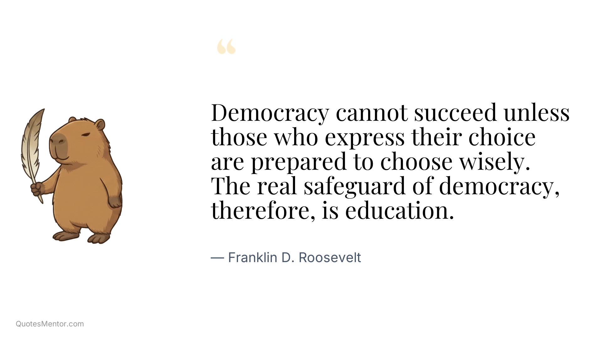 Democracy cannot succeed unless those who express their choice are prepared to choose wisely. The real safeguard of democracy, therefore, is education. - Franklin D. Roosevelt