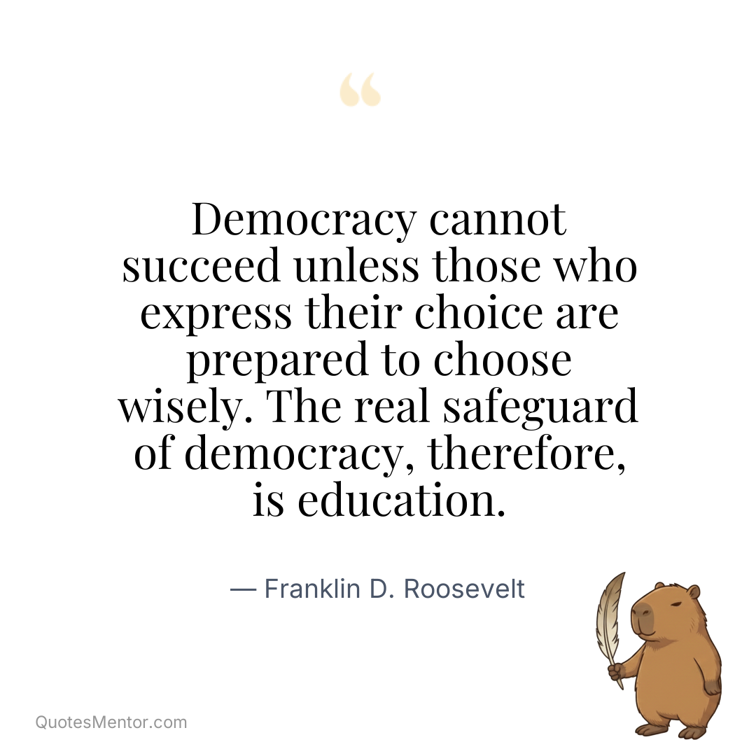 Democracy cannot succeed unless those who express their choice are prepared to choose wisely. The real safeguard of democracy, therefore, is education. - Franklin D. Roosevelt