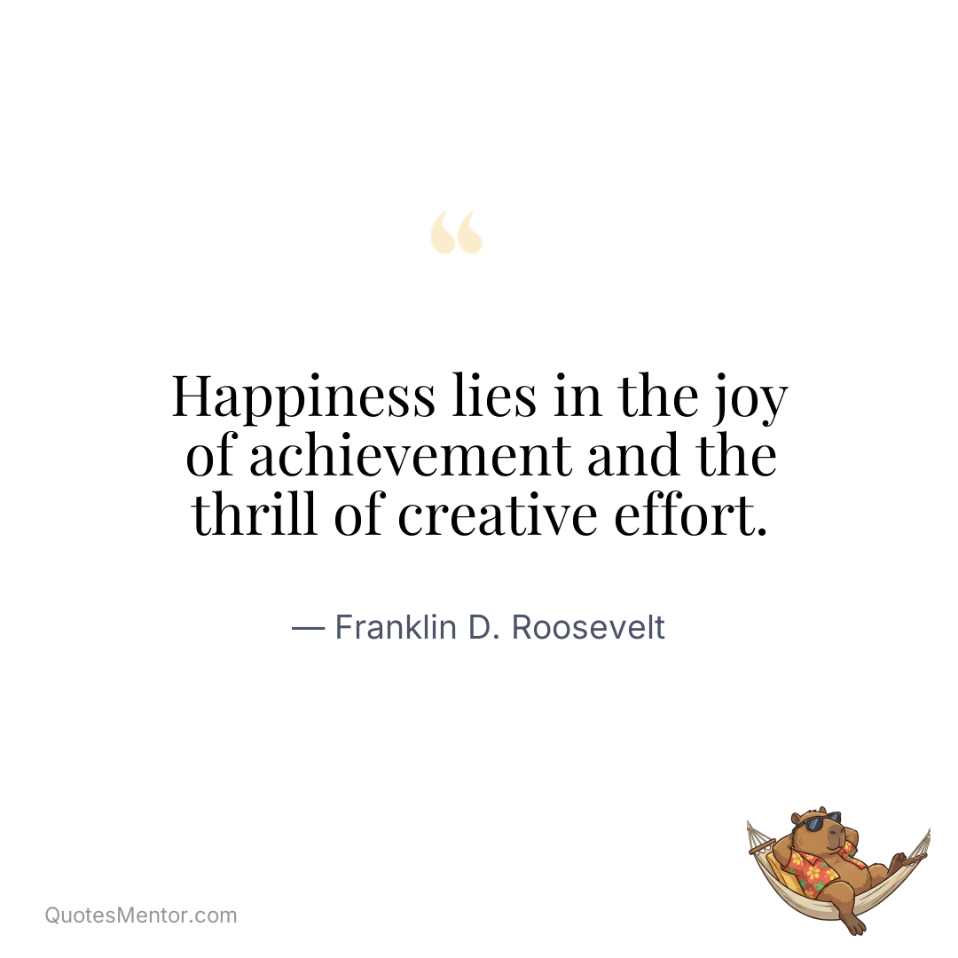 Happiness lies in the joy of achievement and the thrill of creative effort. - Franklin D. Roosevelt
