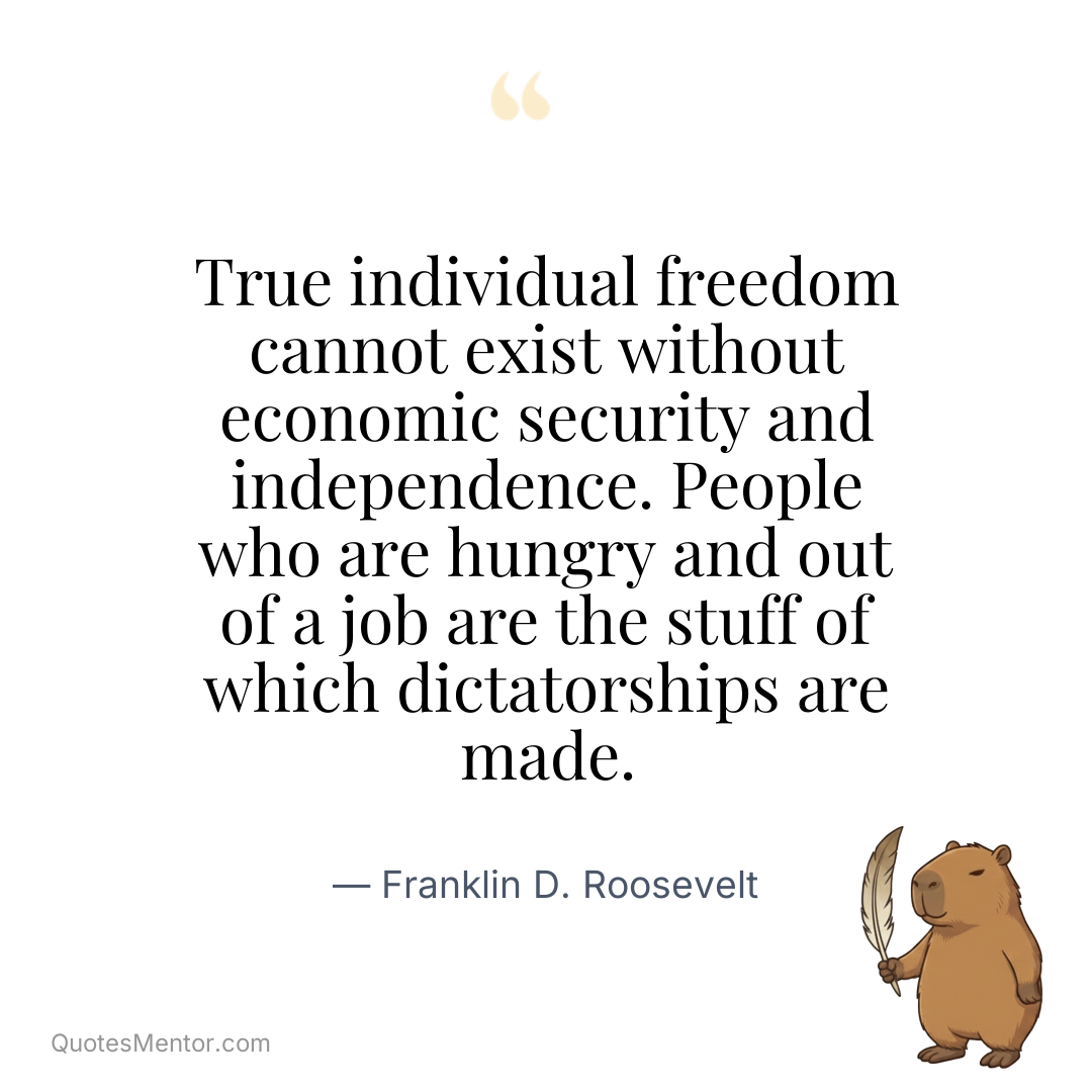 True individual freedom cannot exist without economic security and independence. People who are hungry and out of a job are the stuff of which dictatorships are made. - Franklin D. Roosevelt