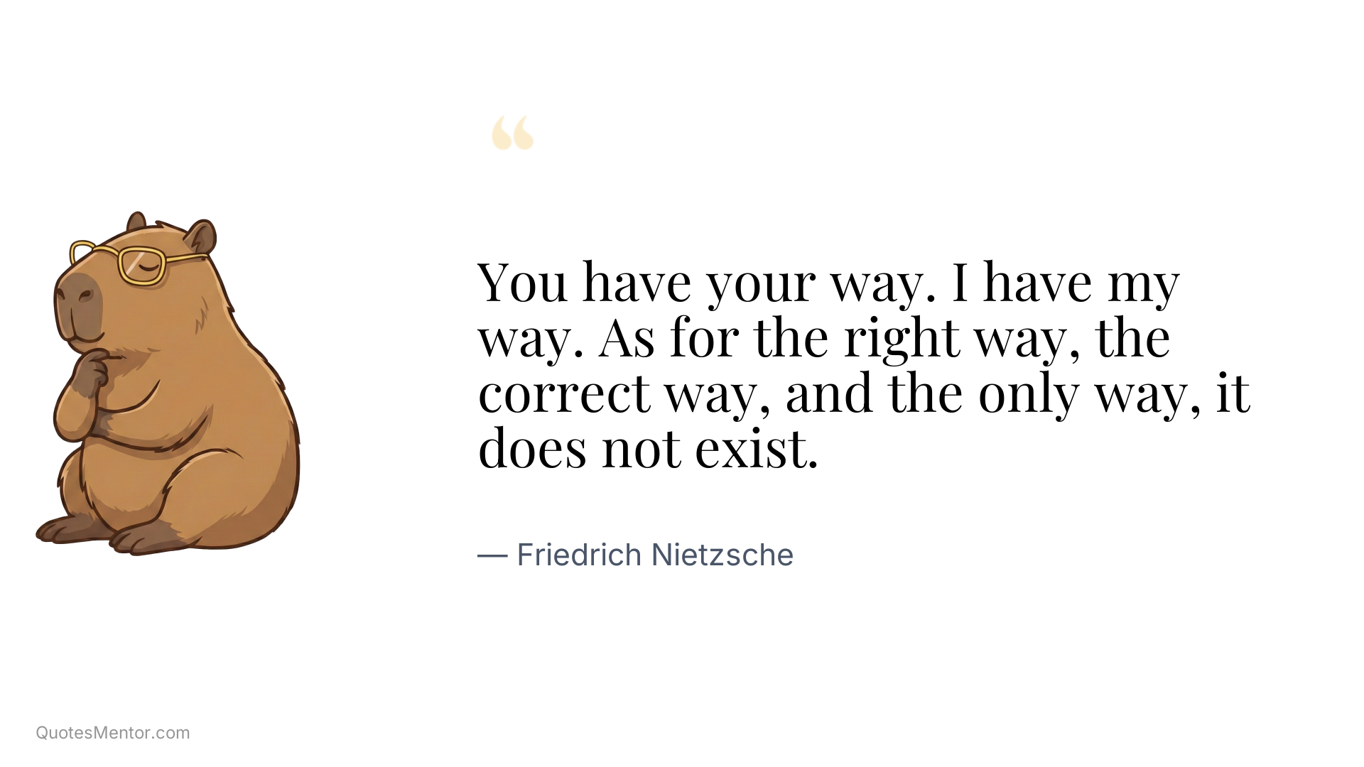 You have your way. I have my way. As for the right way, the correct way, and the only way, it does not exist. - Friedrich Nietzsche