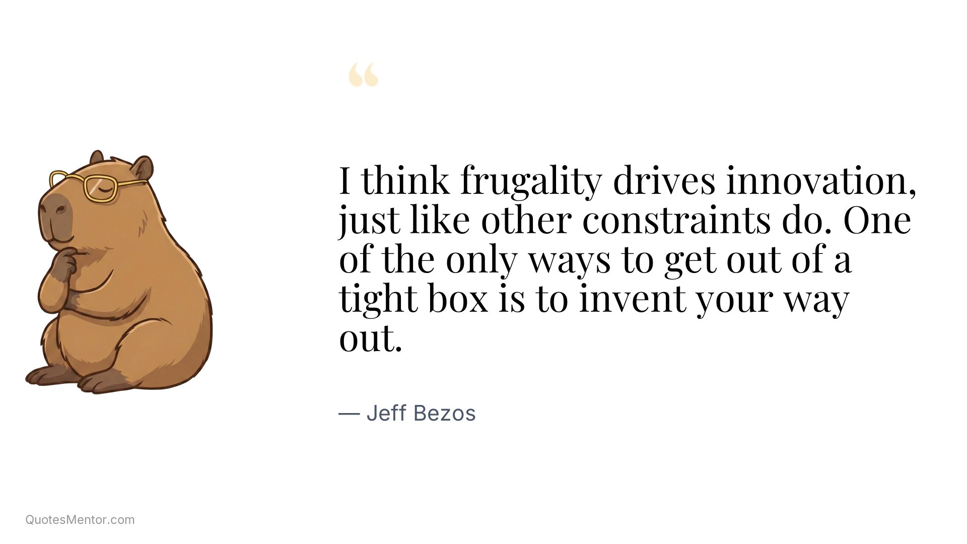 I think frugality drives innovation, just like other constraints do. One of the only ways to get out of a tight box is to invent your way out. - Jeff Bezos