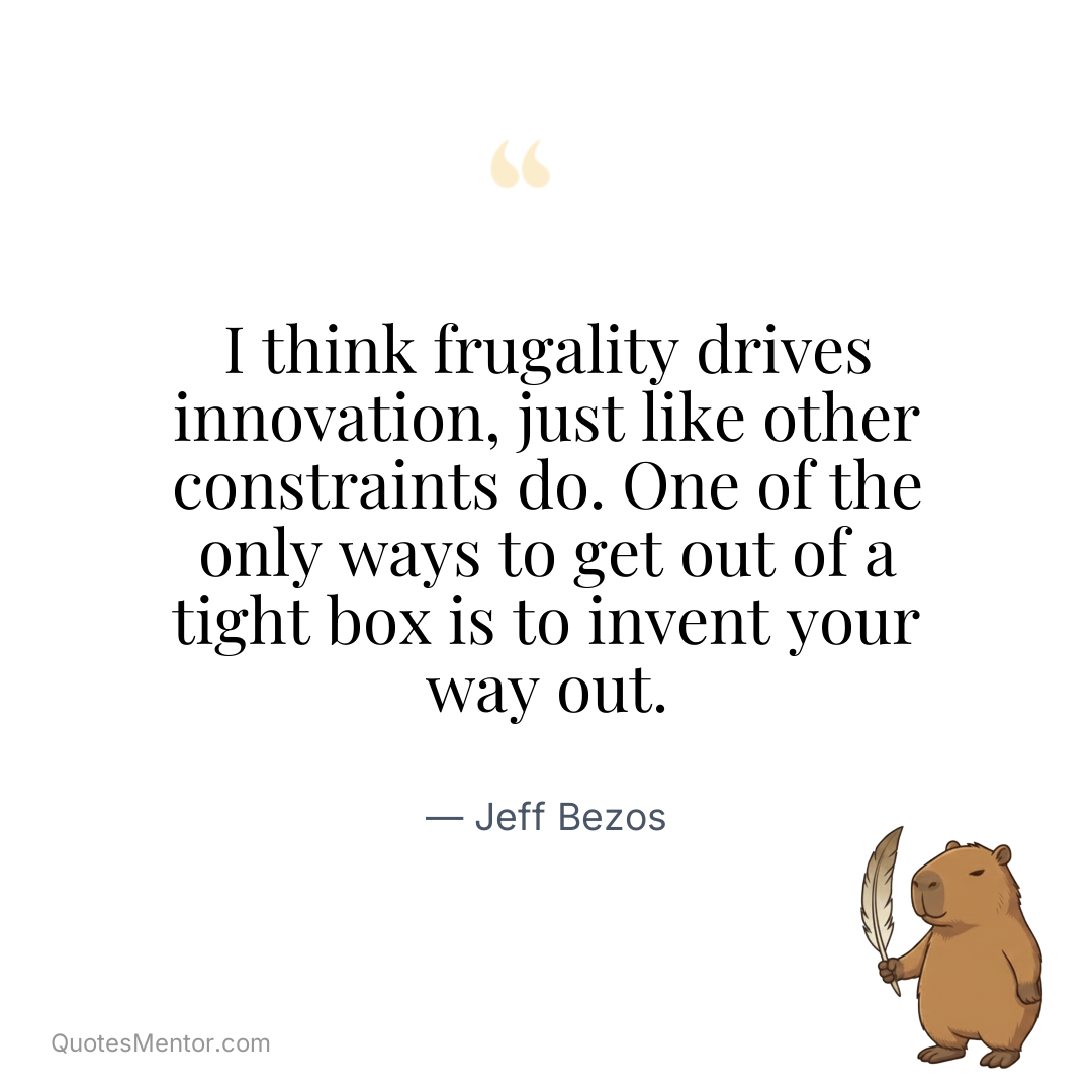 I think frugality drives innovation, just like other constraints do. One of the only ways to get out of a tight box is to invent your way out. - Jeff Bezos