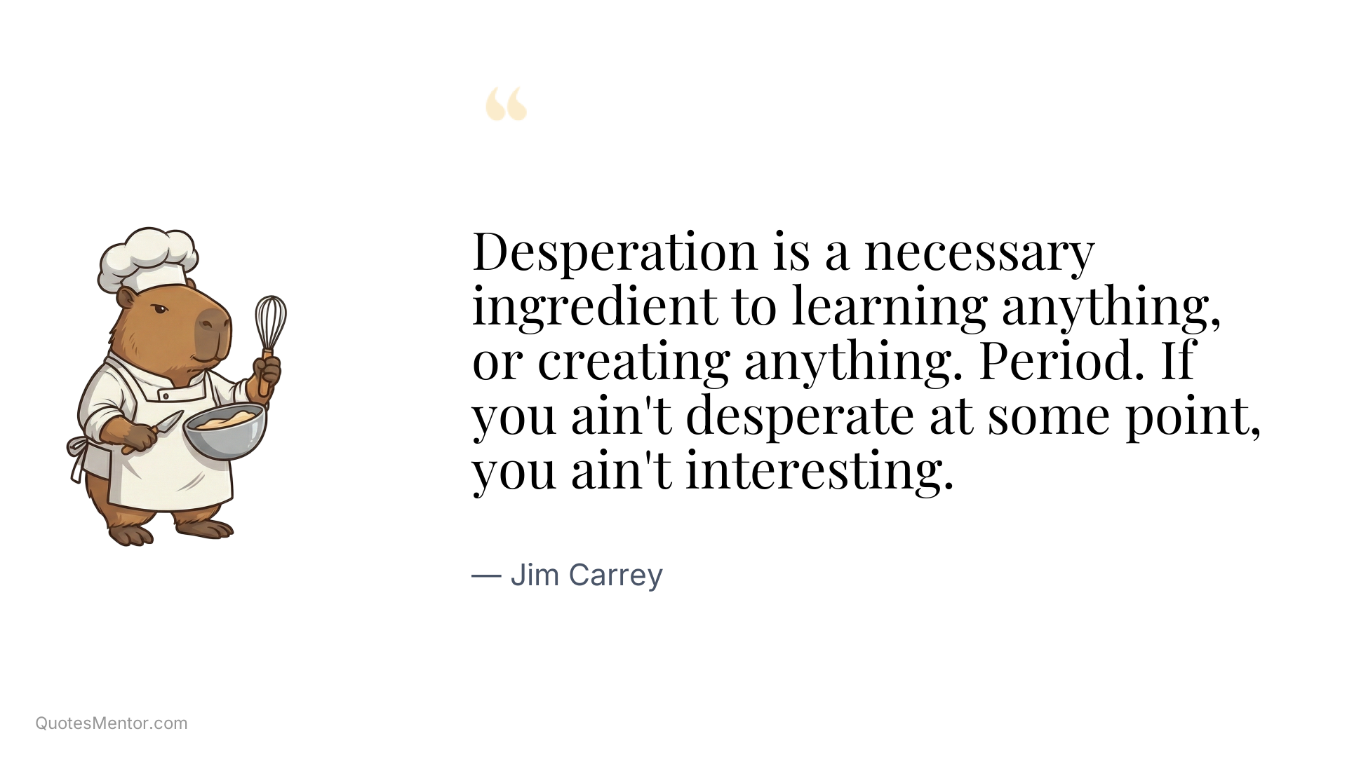 Desperation is a necessary ingredient to learning anything, or creating anything. Period. If you ain't desperate at some point, you ain't interesting. - Jim Carrey