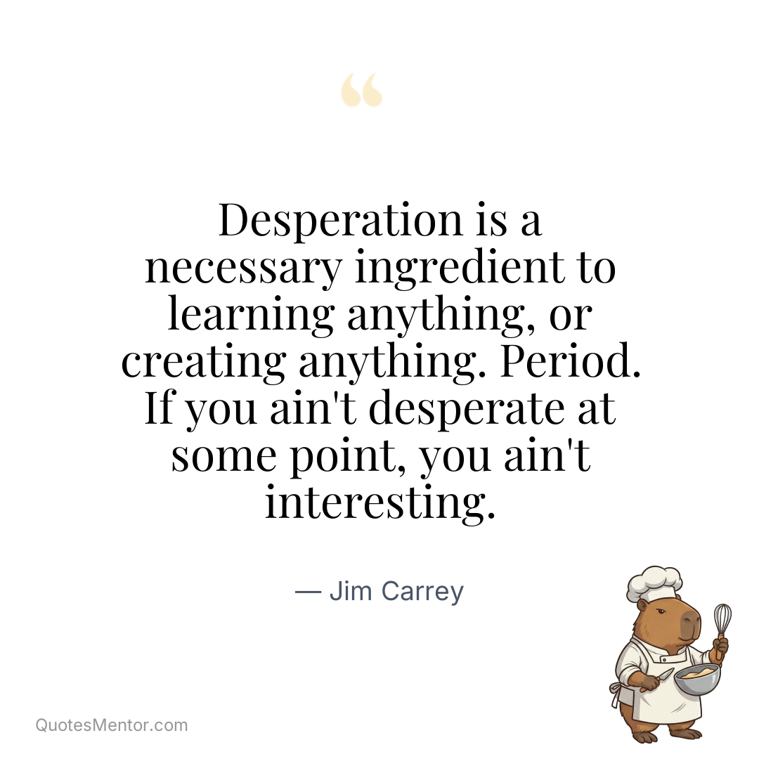 Desperation is a necessary ingredient to learning anything, or creating anything. Period. If you ain't desperate at some point, you ain't interesting. - Jim Carrey